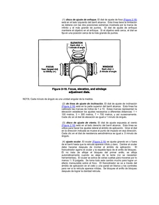 (1) disco de ajuste de enfoque. El dial de ajuste de foco (Figura 2.18)
está en el lado izquierdo del barril alcance. Esta línea tiene la limitación
se detiene con las dos posiciones extremas mostrada por la marca de
infinito y el más grande de puntos. El dial de ajuste de enfoque
mantiene el objetivo en el enfoque. Si el objetivo está cerca, el dial se
fija en una posición cerca de la más grande de puntos.
NOTA: Cada minuto de ángulo es una unidad angular de la medida.
(2) de línea de ajuste de inclinación. El dial de ajuste de inclinación
(Figura 2.18) está en la parte superior del barril alcance. Esta línea ha
calibrado las marcas de índice de 1 a 10. Estas marcas representan la
elevación establecer los ajustes necesarios a diferentes distancias: 1 =
100 metros, 3 = 300 metros, 7 = 700 metros, y así sucesivamente.
Cada clic en el dial de elevación es igual a 1 minuto de ángulo.
(3) disco de ajuste de viento. El dial de ajuste expuesta al viento
(Figura 2.18) está en el lado derecho del barril alcance. Esta línea se
utiliza para hacer los ajustes lateral al ámbito de aplicación. Girar el dial
en la dirección indicada se mueve el punto de impacto en esa dirección.
Cada clic en el dial de resistencia aerodinámica es igual a .5 minuto de
ángulo.
(4) ajuste ocular. El ocular (Figura 2.19) se ajusta girando en o fuera
de el barril hasta que la retícula aparece nítido y claro. Centrar el ocular
debe hacerse después de montar el ámbito de aplicación. El
francotirador agarra el ocular y la espalda lejos de el anillo de bloqueo.
Él no trata de aflojar el bloqueo del primer anillo, se afloja
automáticamente cuando se aleja de la lente (no se necesitan
herramientas). El ocular se activa de varias vueltas para moverse por lo
menos 1 / 8 pulgada. Se toma todo este cambio mucho para lograr un
efecto mensurable sobre el foco. El francotirador se ve a través del
ámbito de aplicación en el cielo o una pared en blanco y los controles
para ver si la retícula aparece nítidas. Se bloquea el anillo de bloqueo
después de lograr la claridad retícula.
 