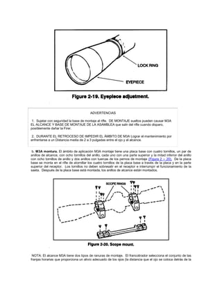 ADVERTENCIAS
1. Sujetar con seguridad la base de montaje al rifle. DE MONTAJE sueltos pueden causar M3A
EL ALCANCE Y BASE DE MONTAJE DE LA ASAMBLEA que salir del rifle cuando disparo,
posiblemente dañar la Firer.
2. DURANTE EL RETROCESO DE IMPEDIR EL ÁMBITO DE M3A Lograr el mantenimiento por
enfrentarse a un Distancia media de 2 a 3 pulgadas entre el ojo y el alcance.
b. M3A montura. El ámbito de aplicación M3A montaje tiene una placa base con cuatro tornillos, un par de
anillos de alcance, con ocho tornillos del anillo, cada uno con una parte superior y la mitad inferior del anillo
con ocho tornillos de anillo y dos anillos con tuercas de los pernos de montaje (Figura 2 -- 20). De la placa
base se monta en el rifle de atornillar los cuatro tornillos de la placa base a través de la placa y en la parte
superior del receptor. Los tornillos no deben sobresalir en el receptor e interrumpir el funcionamiento de la
saeta. Después de la placa base está montada, los anillos de alcance están montados.
NOTA: El alcance M3A tiene dos tipos de ranuras de montaje. El francotirador selecciona el conjunto de las
franjas horarias que proporciona un alivio adecuado de los ojos (la distancia que el ojo se coloca detrás de la
 