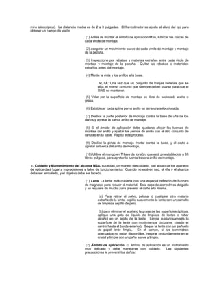 mira telescópica). La distancia media es de 2 a 3 pulgadas. El francotirador se ajusta el alivio del ojo para
obtener un campo de visión.
(1) Antes de montar el ámbito de aplicación M3A, lubricar las roscas de
cada virola de montaje.
(2) asegurar un movimiento suave de cada virola de montaje y montaje
de la pezuña.
(3) Inspeccione por rebabas y materias extrañas entre cada virola de
montaje y montaje de la pezuña. Quitar las rebabas o materiales
extraños antes del montaje.
(4) Monte la vista y los anillos a la base.
NOTA: Una vez que un conjunto de franjas horarias que se
elija, el mismo conjunto que siempre deben usarse para que el
SWS no mantener.
(5) Velar por la superficie de montaje es libre de suciedad, aceite o
grasa.
(6) Establecer cada spline perno anillo en la ranura seleccionada.
(7) Deslice la parte posterior de montaje contra la base de uña de los
dedos y apretar la tuerca anillo de montaje.
(8) Si el ámbito de aplicación debe ajustarse aflojar las tuercas de
montaje del anillo y ajustar los pernos de anillo con el otro conjunto de
ranuras en la base. Repita este proceso.
(9) Deslice la pinza de montaje frontal contra la base, y el dedo a
apretar la tuerca del anillo de montaje.
(10) Utilice el mango en T llave de torsión, que está preestablecida a 65
libras-pulgada, para apretar la tuerca trasera anillo de montaje.
c. Cuidado y Mantenimiento del alcance M3A. suciedad, un manejo descuidado, o el abuso de los aparatos
de óptica dará lugar a imprecisiones y fallos de funcionamiento. Cuando no esté en uso, el rifle y el alcance
debe ser embalado, y el objetivo debe ser tapado.
(1) Lens. La lente está cubierta con una especial reflexión de fluoruro
de magnesio para reducir el material. Esta capa de atención es delgada
y se requiere de mucho para prevenir el daño a la misma.
(a) Para retirar el polvo, pelusa, o cualquier otra materia
extraña de la lente, cepillo suavemente la lente con un camello
de limpieza cepillo de pelo.
(b) para eliminar el aceite o la grasa de las superficies ópticas,
aplique una gota de líquido de limpieza de lentes o robar
alcohol en un tejido de la lente. Limpie cuidadosamente la
superficie de la lente con movimientos circulares (desde el
centro hasta el borde exterior). Seque la lente con un pañuelo
de papel lente limpia. En el campo, si los suministros
adecuados no están disponibles, respirar profundamente en el
cristal y limpie con un paño suave y limpio.
(2) Ámbito de aplicación. El ámbito de aplicación es un instrumento
muy delicado y debe manejarse con cuidado. Las siguientes
precauciones le prevenir los daños:
 