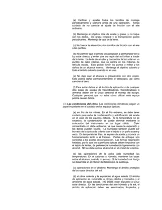 (a) Verificar y apretar todos los tornillos de montaje
periódicamente y siempre antes de una operación. Tenga
cuidado de no cambiar el ajuste de fricción con el aire
ordinario.
(b) Mantenga el objetivo libre de aceite y grasa, y no toque
con los dedos. De grasa corporal y la transpiración puede
perjudicarles. Mantenga la tapa de la lente.
(c) No fuerce la elevación y los tornillos de fricción con el aire
o las perillas.
(d) No permitir que el ámbito de aplicación a permanecer en la
luz solar directa, y evitar que los rayos del sol brillan a través
de la lente. La lente de ampliar y concentrar la luz solar en un
puntito de calor intenso, que se centra en los millones de
retícula escala. Esto puede fundir los puntos y militar y los
daños de un alcance interno. Mantenga el objetivo cubierto y
todo el ámbito cubierto cuando no en uso.
(e) No deje caer el alcance o golpeándolo con otro objeto.
Esto podría dañar permanentemente el telescopio, así como
cambiar el cero.
(f) Para evitar daños en el ámbito de aplicación o de cualquier
otra pieza de equipo de francotiradores, francotiradores o
armeros deben ser el único personal el manejo del equipo.
Cualquier persona que no sabe cómo utilizar este equipo
podría causar daños.
(3) Las condiciones del clima. Las condiciones climáticas juegan un
papel importante en el cuidado de los equipos ópticos.
(a) en frío de los climas. En el frío extremo, se debe tener
cuidado para evitar la condensación y solidificación del aceite
en el vaso de los equipos ópticos. Si la temperatura no es
excesivo, la condensación se puede eliminar mediante la
colocación del instrumento en un lugar cálido. Calor
concentrado no debe aplicarse, ya que causa la expansión y
los daños pueden ocurrir. La humedad también puede ser
borrado de la óptica de la lente con el tejido o un paño suave y
seco. En temperaturas frías, se espesa de aceite y provoca un
funcionamiento lento o el fracaso. Partes de enfoque son
sensibles a los aceites de congelación. Las formas respiración
heladas, por lo que las superficies ópticas deben limpiarse con
el tejido de lentes, de preferencia humedecido ligeramente con
alcohol. NO se debe aplicar el alcohol en el cristal de la óptica.
(b) las operaciones de la selva (alta humedad) las
temperaturas. En el caluroso y húmedo, mantener los topes
sobre el alcance, cuando no en uso. Si la humedad o el hongo
se desarrolla en el interior del telescopio, la sustituya.
(c) operaciones en el desierto. Mantenga el ámbito protegido
de los rayos directos del sol.
(d) el clima caliente y la exposición al agua salada. El ámbito
de aplicación es vulnerable a climas cálidos y húmedos y el
ambiente de agua salada. NO DEBE estar expuesto a la luz
solar directa. En las condiciones del aire húmedo y la sal, el
ámbito de aplicación deben ser examinados, limpiados, y
 