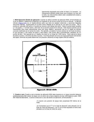 ligeramente engrasada para evitar el óxido y la corrosión. La
transpiración también puede hacer que el equipo a la roya, por
lo tanto, los instrumentos deben estar completamente secas y
ligeramente aceitado.
d. M3A Operación Ámbito de aplicación. Cuando se utiliza el ámbito de aplicación M3A, el francotirador se
ve en el objetivo y determina la distancia a él mediante el uso de los puntos de mil en la retícula. La Mil-Dot
retícula (Figura 2.21) es un dúplex-retícula estilo que tiene de espesor exteriores y secciones delgadas
secciones internas. Superpuesta en la parte centro delgada de la retícula es una serie de puntos. Hay 4
puntos en cada lado del centro y 4 puntos por encima y por debajo del centro. Estos 4 puntos están situados
a 1 mil aparte, y 1 mil del centro y del inicio de la sección gruesa de la retícula. Este espacio permite que el
francotirador para hacer estimaciones cerca del rango objetivo, asumiendo que es un objeto de tamaño
conocido (estimado) en el campo de visión. Por ejemplo, un objetivo humano parece ser de 6 pies de altura,
lo que equivale a 1,83 metros de altura y 500 metros, 3,65 puntos altos (nominalmente, alrededor de 3,5
puntos de alto). Otro ejemplo es un l objetivo de metro en un rango de 1.000 metros. Esta meta es la altura
de entre 2 puntos, o el ancho de entre 2 puntos. Si el francotirador se le da una buena estimación del tamaño
del objeto, entonces se puede determinar con precisión utilizando el rango objetivo Mil-Dot sistema.
E. Puesta a cero. Puesta a cero el ámbito de aplicación M3A debe hacerse en un rango conocido distancia
(preferentemente 900 metros de largo) con el centro de la diana objetivos de tipo (200-objetivos patio, NSN
SR1-6920-00-900-8204). Cuando la reducción a cero del ámbito de aplicación, el francotirador --
(1) asume una posición de apoyo bien propensas-100 metros de la
meta.
(2) Comprobar que el "1" en el dial de elevación está alineada con la
línea de índice de elevación, y el "0" en la línea expuesta al viento está
alineada con la línea de índice de viento.
 
