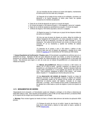 (3) Los incendios de tres rondas en el centro del objetivo, manteniendo
el mismo punto de mira cada vez y triangula.
(4) Después de la huelga de las rondas se ha señalado, convierte a la
elevación y la marca expuesta al viento para hacer los ajustes
necesarios en el ámbito de aplicación.
 Cada clic en el dial de elevación es igual a un minuto de ángulo.
 Un minuto de ángulo a 100 metros es igual a 1,145 pulgadas o cerca de 1 pulgada.
 Cada clic en el dial de resistencia aerodinámica es igual a .5 minuto de ángulo.
 .5 Minuto de ángulo a 100 metros equivale a cerca de .5 pulgada.
(5) Repite los pasos 3 y 4 hasta que un grupo de tres disparos redonda
se centra en el objetivo.
(6) Una vez que el grupo de disparo se centra, afloja los tornillos de
cabeza hexagonal de la elevación y la marca expuesta al viento. Se
vuelve el dial de la elevación a la línea de índice marcada "L" (si es
necesario). Se vuelve el dial de fricción con el aire a la línea de índice
marcada "0" (si es necesario) y apriete los tornillos de cabeza
hexagonal.
(7) Después de la puesta a cero a 100 metros y calibrar el dial,
confirma este cero por el disparo de grabación y ajustes de la vista
(véase el Capítulo 3) en incrementos de 100 metros por 900 metros.
f. Campo Expediente de Confirmación / Puesta a cero. El francotirador susceptible de confirmar cero en un
ambiente de campo. Ejemplos de ello son poco después de recibir una misión, un arma fue eliminado, o
excesivos los cambios climáticos, como pueden ser experimentados por la implementación a otra parte del
mundo. Dos técnicas para lograr un cero de crudo son el método 25-yard/900-inch y la observación del
método de impacto.
(1) Método 25-yard/900-inch. Marque el alcance a 300 metros de
altitud y en "0" para el viento. Apuntar y disparar a un blanco que se
encuentra en una distancia de 25 yardas. Ajuste el alcance hasta las
rondas están impactando 5 / 8 de pulgada por encima del punto de
mira. Para confirmar, establecer la altitud a 500 metros. Las rondas
deben impacto 2 1 / 4 pulgadas por encima del punto de mira.
(2) La observación del método de impacto. Cuando un rango de
distancia conocida no está disponible, busque un objetivo de manera
que el observador puede ver el impacto de las rondas con claridad.
Determinar el alcance exacto del objetivo, marcado en el rango
adecuado, y el fuego. Ver el impacto de las rondas, el observador da a
los ajustes de la vista hasta un punto de objetivo o punto de impacto se
logra.
2-11. MONUMENTOS DE HIERRO
Dependiendo de la situación, un francotirador puede ser obligado a entregar un tiro eficaz a distancias de
hasta 900 metros o más. Esto requiere el francotirador a cero el rifle con las vistas de hierro y el alcance M3A
en la mayoría de los rangos que se puede esperar que el fuego.
a. Montaje. Para montar lugares de interés de hierro, el tirador debe eliminar del ámbito de aplicación M3A
primero.
(1) Coloque el punto de mira en el cañón, hacen la vista frontal y la
base de la vista frontal y deslice la vista sobre la base y apriete el
tornillo (Figura 2.22).
 