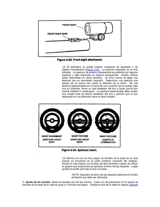 (2) El diafragma se puede insertar cualquiera de esqueleto o de
plástico transparente (Figura 2.23). La apertura esqueleto es el más
utilizado. La apertura de plástico transparente es preferido por algunos
tiradores y está disponible en plástico transparente. Ambos orificios
están disponibles en varios tamaños. Un error común es elegir una
abertura que es demasiado pequeño. Seleccione una apertura que
parece ser al menos dos veces el diámetro de la diana. De una
abertura seleccionados en el marco de una condición de luz puede, bajo
una luz diferente, forma un halo alrededor del toro o hacer que el toro
parece indistinto o rectangular. La apertura seleccionada debe revelar
una amplia línea de blanco alrededor del toro y permitir que el toro
destacado en una definición clara en este contexto.
(3) Elimine uno de los tres juegos de tornillos de la base de la vista
trasera se encuentra en la parte posterior izquierda del receptor.
Alinear la vista trasera con la base del alza teniendo cuidado de utilizar
el agujero que proporciona al operador el alivio del ojo deseado. Luego
apriete el tornillo para fijar el alza a la base.
NOTA: Operador de alivio del ojo deseada determina el tornillo
de fijación que debe ser eliminado.
b. Ajuste de las escalas. Ajuste de escalas son de tipo Vernier. Cada uno de graduación en la escala de
inscritos en la base de la vista es igual a 3 minutos de ángulo. (Véase el acta de la tabla en ángulo Capítulo
 