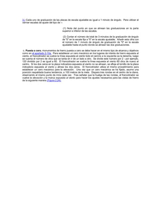 3.) Cada uno de graduación de las placas de escala ajustable es igual a 1 minuto de ángulo. Para utilizar el
vernier escalas de ajuste del tipo de --
(1) Nota del punto en que se alinean las graduaciones en la parte
superior e inferior de las escalas.
(2) Contar el número de total de 3 minutos de la graduación de ángulo
de "0" en la escala fija a "0" en la escala ajustable. Añadir esta cifra con
el número de 1 minuto de ángulo de graduación de "0" en la escala
ajustable hasta el punto donde se alinean las dos graduaciones.
c. Puesta a cero. monumentos de hierro puesta a cero se debe hacer en el mismo tipo de alcance y objetivos
como en el apartado 2-10a. Para establecer un cero mecánico en los lugares de interés de hierro expuesta al
viento, el francotirador se vuelve la línea expuesta al viento todo el camino a la izquierda oa la derecha, luego
se cuenta el número de clics que se tarda en ir de un lado a otro. Se divide este número por 2 - por ejemplo,
120 dividido por 2 es igual a 60. El francotirador se vuelve la línea expuesta al viento 60 clics de nuevo al
centro. Si los dos ceros en la placa indicadora expuesta al viento no se alinean, se afloja el tornillo de la placa
indicadora expuesta al viento y alinea los dos ceros. El francotirador utiliza el mismo procedimiento para
establecer un cero mecánico para la elevación. Una vez que un cero mecánica se ha fijado, asume una
posición respaldada buena tendencia, a 100 metros de la meta. Dispara tres rondas en el centro de la diana,
observando el mismo punto de mira cada vez. Tras señalar que la huelga de las rondas, el francotirador se
vuelve la elevación y la marca expuesta al viento para hacer los ajustes necesarios para las vistas de hierro
de la siguiente manera (Figura 2.24):
 