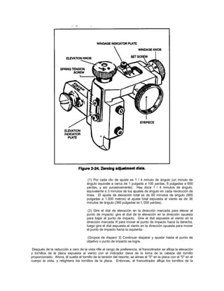 (1) Por cada clic de ajuste es 1 / 4 minuto de ángulo (un minuto de
ángulo equivale a cerca de 1 pulgada a 100 yardas, 6 pulgadas a 600
yardas, y así sucesivamente). Hay doce 1 / 4 minutos de ángulo,
equivalente a 3 minutos de los ajustes de ángulo en cada revolución de
línea. El ajuste de elevación total es de 60 minutos de ángulo (600
pulgadas a 1.000 metros) el ajuste total expuesta al viento es de 36
minutos de ángulo (360 pulgadas en l, 000 yardas).
(2) Gire el dial de elevación en la dirección marcada para elevar el
punto de impacto: gire el dial de la elevación en la dirección opuesta
para bajar el punto de impacto. Gire el dial expuesta al viento en la
dirección marcada R para mover el punto de impacto hacia la derecha,
luego gire el dial expuesta al viento en la dirección opuesta para mover
el punto de impacto hacia la izquierda.
(Grupos de disparo 3) Continuar disparar y ajustar hasta el punto de
objetivo o punto de impacto se logra.
Después de la reducción a cero de la vista rifle al rango de preferencia, el francotirador se afloja la elevación
y tornillos de la placa expuesta al viento con el indicador clave de la toma de la cabeza del tornillo
proporcionado. Ahora, él suelta el tornillo de la tensión del resorte, se alinea el "0" en la placa con el "0" en el
cuerpo la vista, y retightens los tornillos de la placa. Entonces, el francotirador afloja los tornillos de la
 