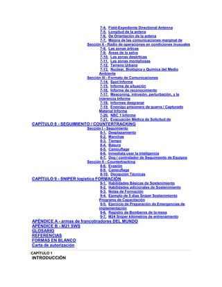 7-4. Field-Expediente Directional Antenna
7-5. Longitud de la antena
7-6. De Orientación de la antena
7-7. Mejora de las comunicaciones marginal de
Sección II - Radio de operaciones en condiciones inusuales
7-8. Las zonas árticas
7-9. Áreas de la selva
7-10. Las zonas desérticas
7-11. Las zonas montañosas
7-12. Terreno Urbano
7-13. Nuclear, Biológica y Química del Medio
Ambiente
Sección III - Formato de Comunicaciones
7-14. Spot Informe
7-15. Informe de situación
7-16. Informe de reconocimiento
7-17. Meaconing, intrusión, perturbación, y la
injerencia Informe
7-18. Informes desgranar
7-19. Enemigo prisionero de guerra / Capturado
Material Informe
7-20. NBC 1 Informe
7-21. Evacuación Médica de Solicitud de
CAPÍTULO 8 - SEGUIMIENTO / COUNTERTRACKING
Sección I - Seguimiento
8-1. Desplazamiento
8-2. Manchas
8-3. Tiempo
8-4. Basura
8-5. Camouflage
8-6. Inmediata usar la inteligencia
8-7. Dog / controlador de Seguimiento de Equipos
Sección II - Countertracking
8-8. Evasión
8-9. Camouflage
8-10. Decepción Técnicas
CAPÍTULO 9 - SNIPER logística FORMACIÓN
9-1. Habilidades Básicas de Sostenimiento
9-2. Habilidades adicionales de Sostenimiento
9-3. Notas de Formación
9-4. Ejemplo de 5 días Sniper Sostenimiento
Programa de Capacitación
9-5. Ejercicio de Preparación de Emergencias de
implementación
9-6. Registro de Bomberos de la mesa
9-7. M24 Sniper kilómetros de entrenamiento
APÉNDICE A - armas de francotiradores DEL MUNDO
APÉNDICE B - M21 SWS
GLOSARIO
REFERENCIAS
FORMAS EN BLANCO
Carta de autorización
CAPÍTULO 1
INTRODUCCIÓN
 