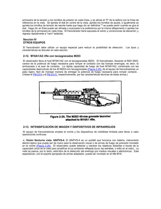 primavera de la tensión y los tornillos de presión en cada línea, y se alinea el "0" de la esfera con la línea de
referencia en la vista. Se aprieta el dial en contra de la vista, aprieta los tornillos de ajuste, e igualmente se
aprieta los tornillos de tensión de resorte hasta que haga clic en definitiva "" se puede sentir cuando se gira el
dial. Haga clic en Esta puede ser afinada o suavizada a la preferencia por la misma aflojamiento o apretar los
tornillos de la primavera en cada línea. El francotirador tiene expuesta al viento y correcciones de elevación, y
regresa rápidamente a "cero" estándar.
Sección IV
OTROS EQUIPOS
El francotirador debe utilizar un equipo especial para reducir la posibilidad de detección. Los tipos y
características se discuten en esta sección.
2-12. M16A1/A2 rifle con lanzagranadas M203
El observador lleva el fusil M16A1/A2 con el lanzagranadas M203. El francotirador, llevando el M24 SWS,
carece de la potencia de fuego necesaria para romper el contacto con las fuerzas enemigas, es decir, la
emboscada o el azar de contacto. La rápida capacidad de fuego de fusil M16A1/A2, combinada con las
capacidades destructivas de los 40 M203-mm lanzagranadas (Figura 2.25), da el equipo de francotiradores un
peso ligero, fácil de manejar manera de entregar la potencia de fuego necesaria para romper contacto .
(Véase el FM 23-9 y el FM 23-31, respectivamente, por las características técnicas de estas armas.)
2-13. INTENSIFICACIÓN DE IMAGEN Y DISPOSITIVOS DE INFRARROJOS
El equipo de francotiradores emplea la noche y los dispositivos de visibilidad limitada para llevar a cabo
operaciones continuas.
a. Visión Nocturna vista, AN/PVS-4. El AN/PVS-4 es un portátil que funciona con batería, instrumento
electro-óptico que puede ser de mano para la observación visual o de armas de fuego de precisión montado
en la noche (Figura 2-26). El observador puede detectar y resolver los objetivos distantes a través de la
capacidad única de la vista para amplificar la luz ambiente reflejada (luna, las estrellas, o brillo en el cielo). La
vista es pasiva, por lo tanto, está libre de la detección del enemigo por medios visuales o electrónicos. Este
espectáculo, con el soporte apropiado de armas adaptador, puede ser montado en el rifle M16.
 