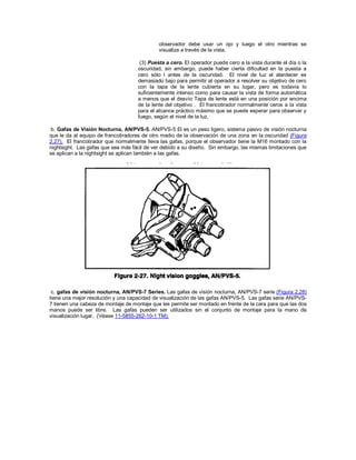 observador debe usar un ojo y luego el otro mientras se
visualiza a través de la vista.
(3) Puesta a cero. El operador puede cero a la vista durante el día o la
oscuridad, sin embargo, puede haber cierta dificultad en la puesta a
cero sólo l antes de la oscuridad. El nivel de luz al atardecer es
demasiado bajo para permitir al operador a resolver su objetivo de cero
con la tapa de la lente cubierta en su lugar, pero es todavía lo
suficientemente intenso como para causar la vista de forma automática
a menos que el desvío Tapa de lente está en una posición por encima
de la lente del objetivo . El francotirador normalmente ceros a la vista
para el alcance práctico máximo que se puede esperar para observar y
fuego, según el nivel de la luz.
b. Gafas de Visión Nocturna, AN/PVS-5. AN/PVS-5 El es un peso ligero, sistema pasivo de visión nocturna
que le da al equipo de francotiradores de otro medio de la observación de una zona en la oscuridad (Figura
2.27). El francotirador que normalmente lleva las gafas, porque el observador tiene la M16 montado con la
nightsight. Las gafas que sea más fácil de ver debido a su diseño. Sin embargo, las mismas limitaciones que
se aplican a la nightsight se aplican también a las gafas.
c. gafas de visión nocturna, AN/PVS-7 Series. Las gafas de visión nocturna, AN/PVS-7 serie (Figura 2.28)
tiene una mejor resolución y una capacidad de visualización de las gafas AN/PVS-5. Las gafas serie AN/PVS-
7 tienen una cabeza de montaje de montaje que les permite ser montado en frente de la cara para que las dos
manos puede ser libre. Las gafas pueden ser utilizados sin el conjunto de montaje para la mano de
visualización lugar. (Véase 11-5855-262-10-1 TM).
 