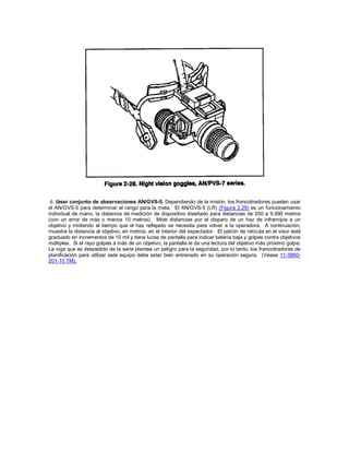 d. láser conjunto de observaciones AN/GVS-5. Dependiendo de la misión, los francotiradores pueden usar
el AN/GVS-5 para determinar el rango para la meta. El AN/GVS-5 (LR) (Figura 2.29) es un funcionamiento
individual de mano, la distancia de medición de dispositivo diseñado para distancias de 200 a 9.990 metros
(con un error de más o menos 10 metros). Mide distancias por el disparo de un haz de infrarrojos a un
objetivo y midiendo el tiempo que el haz reflejado se necesita para volver a la operadora. A continuación,
muestra la distancia al objetivo, en metros, en el interior del espectador. El patrón de retícula en el visor está
graduado en incrementos de 10 mil y tiene luces de pantalla para indicar batería baja y golpes contra objetivos
múltiples. Si el rayo golpea a más de un objetivo, la pantalla le da una lectura del objetivo más próximo golpe.
La viga que es despedido de la serie plantea un peligro para la seguridad, por lo tanto, los francotiradores de
planificación para utilizar este equipo debe estar bien entrenado en su operación segura. (Véase 11-5860-
201-10 TM).
 