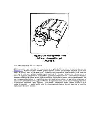 2-14. M49 OBSERVACIÓN TELESCOPIO
El telescopio de observación de M49 es un instrumento óptico de 20-prismáticos de aumento de potencia
(Figura 2.31). El telescopio está centrado girando el ocular o hasta que la imagen del objeto que se está
viendo es nítido y claro para el espectador. El equipo de francotiradores lleva el telescopio en todas las
misiones. El observador utiliza el telescopio para determinar la velocidad y dirección del viento mediante la
lectura de espejismo, observando la huella de bala, y observar el impacto de bala. El francotirador utiliza esta
información para hacer ajustes rápidos y precisos para las condiciones de viento. La lente está revestida con
una película difícil de fluoruro de magnesio para la máxima transmisión de luz. Su gran aumento hace que la
observación, detección de blancos, y la identificación de objetivos posibles, donde las condiciones y el alcance
de otro modo, se oponen a esta capacidad. Camuflados y los objetivos en las sombras pueden ser más
fáciles de distinguir. El equipo puede observar movimientos de tropas a grandes distancias e identificar
objetivos selectivos con facilidad.
 