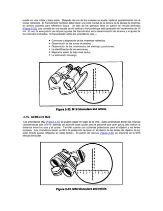 pueda ver una nítida y clara visión. Después de uno de los oculares se ajusta, repite el procedimiento con el
ocular restantes. El francotirador también debe hacer una nota mental de la lectura de la escala de dioptrías
en ambos oculares para referencia futura. Un lado de los gemelos tiene un patrón de retícula laminado
(Figura 2-32), que consiste en una escala de mil vertical y horizontal que está graduado en incrementos de 10
mil. El uso de este patrón de retícula ayudas del francotirador en la determinación de alcance y el ajuste de
los incendios indirectos. El francotirador utiliza los prismáticos para --
 Convocar y adaptación de los incendios indirectos.
 Observación de las zonas de destino.
 Observación de los movimientos del enemigo y posiciones.
 La identificación de las aeronaves.
 Mejorar la visión de bajo nivel de luz.
 La estimación de rango.
2-16. GEMELOS M22
Los prismáticos M22 (Figura 2-33) se puede utilizar en lugar de la M19. Estos prismáticos tienen las mismas
características que la M19, además de abatible tazas ocular para el personal que usan gafas para reducir la
distancia entre los ojos y el ocular. También cuenta con cubiertas protectoras para el objetivo y las lentes
oculares. Los prismáticos tienen un filtro de protección de láser en el interior de las lentes de objetivo (la luz
solar directa puede reflejarse en estas lentes). El patrón de retícula (Figura 2-33) es diferente de la M19
retícula binocular.
 