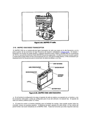 2-19. AN/PRC-104A RADIO TRANSCEPTOR
El AN/PRC-104A es un estado-del-arte ligero transceptor de radio que opera en la alta frecuencia y en la
parte superior de las porciones de baja frecuencia del espectro radioeléctrico (Figura 2-35). El receptor /
transmisor de circuitos se puede ajustar a cualquier frecuencia entre 2,0000 y 29,9999 MHz en incrementos
de 100 Hz, que permite sintonizar hasta 280.000 frecuencias separadas. El radio funciona en la parte superior
o modos banco parte inferior de las comunicaciones de voz, CW para el código Morse, o FSK (modulación por
desplazamiento de frecuencia) para la transmisión de datos de teletipo o con otra.
a. En el hombre la configuración de carga, el aparato de radio se realiza y es operado por un hombre o, con
los accesorios adecuados, puede ser configurado para el uso del vehículo o la estación fija. El aparato de
radio con antena y teléfono pesa 15.7 libras.
b. El panel de control, el hombre diseñado para la facilidad de manejo, hace posible ajustar todos los
controles, incluso con guantes pesados. A diferencia de edad, aparatos de radio similar, no hay metros del
panel frontal o las luces indicadoras en el AN/PRC-104A. Todas las funciones que antes requerían este tipo
 