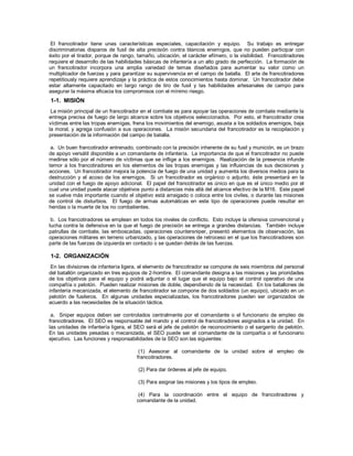 El francotirador tiene unas características especiales, capacitación y equipo. Su trabajo es entregar
discriminatorias disparos de fusil de alta precisión contra blancos enemigos, que no pueden participar con
éxito por el tirador, porque de rango, tamaño, ubicación, el carácter efímero, o la visibilidad. Francotiradores
requiere el desarrollo de las habilidades básicas de infantería a un alto grado de perfección. La formación de
un francotirador incorpora una amplia variedad de temas diseñados para aumentar su valor como un
multiplicador de fuerzas y para garantizar su supervivencia en el campo de batalla. El arte de francotiradores
repetitiously requiere aprendizaje y la práctica de estos conocimientos hasta dominar. Un francotirador debe
estar altamente capacitado en largo rango de tiro de fusil y las habilidades artesanales de campo para
asegurar la máxima eficacia los compromisos con el mínimo riesgo.
1-1. MISIÓN
La misión principal de un francotirador en el combate es para apoyar las operaciones de combate mediante la
entrega precisa de fuego de largo alcance sobre los objetivos seleccionados. Por esto, el francotirador crea
víctimas entre las tropas enemigas, frena los movimientos del enemigo, asusta a los soldados enemigos, baja
la moral, y agrega confusión a sus operaciones. La misión secundaria del francotirador es la recopilación y
presentación de la información del campo de batalla.
a. Un buen francotirador entrenado, combinado con la precisión inherente de su fusil y munición, es un brazo
de apoyo versátil disponible a un comandante de infantería. La importancia de que el francotirador no puede
medirse sólo por el número de víctimas que se inflige a los enemigos. Realización de la presencia infunde
temor a los francotiradores en los elementos de las tropas enemigas y las influencias de sus decisiones y
acciones. Un francotirador mejora la potencia de fuego de una unidad y aumenta los diversos medios para la
destrucción y el acoso de los enemigos. Si un francotirador es orgánico o adjunto, éste presentará en la
unidad con el fuego de apoyo adicional. El papel del francotirador es único en que es el único medio por el
cual una unidad puede atacar objetivos punto a distancias más allá del alcance efectivo de la M16. Este papel
se vuelve más importante cuando el objetivo está arraigado o coloca entre los civiles, o durante las misiones
de control de disturbios. El fuego de armas automáticas en este tipo de operaciones puede resultar en
heridas o la muerte de los no combatientes.
b. Los francotiradores se emplean en todos los niveles de conflicto. Esto incluye la ofensiva convencional y
lucha contra la defensiva en la que el fuego de precisión se entrega a grandes distancias. También incluye
patrullas de combate, las emboscadas, operaciones countersniper, presentó elementos de observación, las
operaciones militares en terreno urbanizado, y las operaciones de retroceso en el que los francotiradores son
parte de las fuerzas de izquierda en contacto o se quedan detrás de las fuerzas.
1-2. ORGANIZACIÓN
En las divisiones de infantería ligera, el elemento de francotirador se compone de seis miembros del personal
del batallón organizado en tres equipos de 2-hombre. El comandante designa a las misiones y las prioridades
de los objetivos para el equipo y podrá adjuntar o el lugar que el equipo bajo el control operativo de una
compañía o pelotón. Pueden realizar misiones de doble, dependiendo de la necesidad. En los batallones de
infantería mecanizada, el elemento de francotirador se compone de dos soldados (un equipo), ubicado en un
pelotón de fusileros. En algunas unidades especializadas, los francotiradores pueden ser organizados de
acuerdo a las necesidades de la situación táctica.
a. Sniper equipos deben ser controlados centralmente por el comandante o el funcionario de empleo de
francotiradores. El SEO es responsable del mando y el control de francotiradores asignados a la unidad. En
las unidades de infantería ligera, el SEO será el jefe de pelotón de reconocimiento o el sargento de pelotón.
En las unidades pesadas o mecanizada, el SEO puede ser el comandante de la compañía o el funcionario
ejecutivo. Las funciones y responsabilidades de la SEO son las siguientes:
(1) Asesorar al comandante de la unidad sobre el empleo de
francotiradores.
(2) Para dar órdenes al jefe de equipo.
(3) Para asignar las misiones y los tipos de empleo.
(4) Para la coordinación entre el equipo de francotiradores y
comandante de la unidad.
 