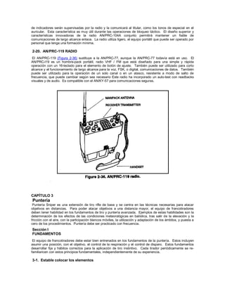 de indicadores serán supervisadas por la radio y la comunicará al titular, como los tonos de especial en el
auricular. Esta característica es muy útil durante las operaciones de bloqueo táctico. El diseño superior y
características innovadoras de la radio AN/PRC-104A conjunto permitirá mantener un fiable de
comunicaciones de largo alcance enlace. La radio utiliza ligero, el equipo portátil que puede ser operado por
personal que tenga una formación mínima.
2-20. AN/PRC-119 RADIO
El AN/PRC-119 (Figura 2-36) sustituye a la AN/PRC-77, aunque la AN/PRC-77 todavía está en uso. El
AN/PRC-l19 es un hombre-pack portátil, radio VHF / FM que está diseñado para una simple y rápida
operación con un 16-teclado para el elemento de botón de ajuste. También puede ser utilizado para corto
alcance y el funcionamiento de largo alcance para la voz, FSK, o digital, comunicaciones de datos. También
puede ser utilizado para la operación de un solo canal o en un atasco, resistente a modo de salto de
frecuencia, que puede cambiar según sea necesario Este radio ha incorporado un auto-test con readbacks
visuales y de audio. Es compatible con el AN/KY-57 para comunicaciones seguras.
CAPÍTULO 3
Puntería
Puntería Sniper es una extensión de tiro rifle de base y se centra en las técnicas necesarias para atacar
objetivos en distancias. Para poder atacar objetivos a una distancia mayor, el equipo de francotiradores
deben tener habilidad en los fundamentos de tiro y puntería avanzada. Ejemplos de estas habilidades son la
determinación de los efectos de las condiciones meteorológicas en balística, tras salir de la elevación y la
fricción con el aire, con la participación blancos móviles, la utilización y adaptación de los ámbitos, y puesta a
cero de los procedimientos. Puntería debe ser practicado con frecuencia.
Sección I
FUNDAMENTOS
El equipo de francotiradores debe estar bien entrenados en los fundamentos de la puntería. Estos incluyen
asumir una posición, con el objetivo, el control de la respiración y el control de disparo. Estos fundamentos
desarrollar fija y hábitos correctos para la aplicación de tiro instintivo. Cada tirador periódicamente se re-
familiaricen con estos principios fundamentales, independientemente de su experiencia.
3-1. Estable colocar los elementos
 