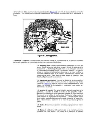 El francotirador debe asumir una buena posición de tiro (Figura 3-1) con el fin de atacar objetivos con cierta
coherencia. Una buena posición permite al francotirador para relajarse y concentrarse en la preparación a
fuego.
Elementos a. Posición. Establecimiento de una lista mental de los elementos de la posición constante
aumenta la capacidad del francotirador de lograr una primera ronda de éxito.
(1) Nonfiring mano. Utilice la mano nonfiring para apoyar la culata del
arma. Coloca la mano al lado de la trampa y el resto de la punta de la
culata en él. La libertad bajo fianza la mano en un puño para aumentar
la culata del arma o aflojar el puño a tope inferior del arma. Un método
eficaz es mantener una bolsa llena de arena en la mano nonfiring y
colocar la culata de armas en el calcetín. Esto reduce el contacto del
cuerpo con el arma. Para elevar el tope, apriete el calcetín y para
bajarlo, aflojar la presión en el calcetín.
(2) Nalgas de la población. Coloque el blanco de las acciones con
firmeza en el bolsillo de los hombros. Insertar un cojín en el traje Ghillie
(véase el Capítulo 4), donde el contacto con la culata está hecha para
reducir los efectos de la pulsación y respiración, que puede ser
transmitida a las armas.
(3) la mano de cocción. Con la mano de tiro, agarre la parte baja de la
población. Usando el medio a través de los pequeños dedos,
ejerciendo una leve tirón hacia atrás para mantener la culata del arma
firmemente en el bolsillo de los hombros. Coloque el pulgar sobre la
parte superior de la pequeña de la población. Coloque el dedo índice
en el gatillo, asegurándose de que no toque el balance de las armas.
Esto evita molestar a los laicos de la escopeta cuando se aprieta el
gatillo.
(4) Codos. Encuentre una posición cómoda que proporciona el mayor
apoyo.
(5) Bolsa de soldadura. Coloque la mejilla en el mismo lugar en la
población con cada disparo. Un cambio en la soldadura de valores
 