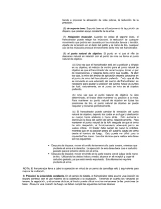 tiende a provocar la alineación de vista pobres, la reducción de la
precisión.
(6) de soporte óseo. Soporte óseo es el fundamento de la posición de
disparo, que prestan apoyo constante de la arma.
(7) Relajación muscular. Cuando se utiliza el soporte óseo, el
francotirador puede relajar los músculos, la reducción de cualquier
movimiento que podría ser causada por los músculos tensos o temblor.
Aparte de la tensión en el dedo del gatillo y la mano de tiro, cualquier
uso de los músculos produce el movimiento de la mira del francotirador.
(8) el punto natural de objetivo. El punto en el que el rifle de
descanso natural en relación con el punto de mira se llama el punto
natural de objetivo.
(a) Una vez que el francotirador está en la posición y dirigido
en su objetivo, el método de control para el punto natural de
objetivo es que el francotirador de cerrar los ojos, tomar un par
de respiraciones, y relajarse tanto como sea posible. Al abrir
los ojos, la mira del ámbito de aplicación debería colocarse en
el punto de mira del francotirador preferido. Dado que el rifle
se convierte en una extensión del cuerpo del francotirador, es
necesario para ajustar la posición del cuerpo hasta los puntos
de fusil, naturalmente, en el punto de mira en el objetivo
preferido.
(b) Una vez que el punto natural de objetivo ha sido
determinado, el tirador debe mantener su posición a la meta.
Para mantener su punto natural de objetivo en todas las
posiciones de tiro, el punto natural de objetivo se puede
reajustar y revisarse periódicamente.
(c) El francotirador puede cambiar la elevación del punto
natural de objetivo, dejando los codos en su lugar y deslizando
su cuerpo hacia adelante o hacia atrás. Esto aumenta o
disminuye la boca del cañón del arma, respectivamente. Para
mantener el punto natural de la AIM después de que el arma
ha sido despedido, el funcionamiento adecuado perno se
vuelve crítica. El tirador debe cargar de nuevo la práctica,
mientras que en la posición prona sin quitar la culata del arma
desde el hombro de fuego. Esto puede ser difícil para la
izquierda-Firer mano. Las dos técnicas para realizar esta tarea
son los siguientes:
 Después de disparar, mover el tornillo lentamente a la parte trasera, mientras que
pivotante el arma a la derecha. La ejecución de esta tarea hace que el cartucho
gastado para el próximo otoño con el arma.
 Después de disparar, mover el tornillo en la parte trasera con el pulgar de la mano
de tiro. Utilizando los dedos índice y medio, alcance en el receptor y coger el
cartucho gastado, ya que está siendo expulsado. Esta técnica no requiere
pivotante el arma.
NOTA: El francotirador lleva a cabo la operación en virtud de un perno de camuflaje velo o equivalente para
mejorar la ocultación.
B. Posición de encendido constante. En el campo de batalla, el francotirador debe asumir una posición de
disparo continuo con el uso máximo de la cobertura y la ocultación. Teniendo en cuenta las variables de
terreno, la vegetación, y situaciones tácticas, el tirador puede utilizar muchas variaciones de las posiciones de
base. Al asumir una posición de fuego, se deben cumplir las siguientes normas básicas:
 