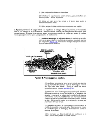 (1) Usar cualquier tipo de apoyo disponibles.
(2) Evite tocar el soporte con el cañón del arma, ya que interfiere con
armónicos barril y reduce la precisión.
(3) Utilice un cojín entre las armas y el apoyo para evitar el
deslizamiento de las armas.
(4) Utilice la posición de prono apoyado siempre que sea posible.
c. Tipos de posiciones de fuego. Debido a la importancia de entregar el fuego de precisión, el francotirador
hace un uso máximo de la ayuda artificial y elimina cualquier variable que puede impedir la adhesión a las
normas básicas. Él usa a los propensos apoyo; propensos compatible; de rodillas sin apoyo; de rodillas,
honda apoyo; permanente apoyo y las posiciones de tiro Hawkins.
(1) apoyaron la posición de decúbito prono. La posición de decúbito
prono es el apoyo más firme posición, sino que debe ser usado siempre
que sea posible (Figura 3.2). Para asumir el cargo el apoyo en decúbito
prono, el francotirador debería --
(a) Acuéstese y coloque el arma en un soporte que permite
que apuntan en la dirección del objetivo. Mantenga la posición
tan baja como sea posible. (Para el campo de armas
conveniente apoya, véase el apartado 3-1d).
(b) Eliminar la mano nonfiring de debajo de la parte delantera
del arma doblando el brazo por debajo de la activación del
receptor y, agarrando la cabeza de inyección honda trasera.
Esto elimina cualquier posibilidad de que inconscientemente
tratando de ejercer control sobre el punto natural de la arma de
la AIM. Mantenga los codos en una posición cómoda que
proporciona el mayor apoyo.
(c) Mantener el cuerpo en consonancia con el arma en la
medida de lo posible, no en un ángulo. Esto representa menos
de un objetivo para el enemigo y de masas más cuerpo a
absorber el retroceso.
(d) las piernas a una distancia cómoda con los talones en el
suelo o lo más cerca posible sin causar tensión.
 