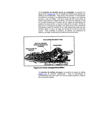 (2) la posición de decúbito prono no compatible. La posición sin
apoyo prono (Figura 3.3), es una plataforma estable para disparar los
objetivos de acoplamiento. Para asumir esta posición, el francotirador
se enfrenta a su destino, los diferenciales de sus pies a una distancia
cómoda, y cae de rodillas. Uso de la culata del rifle como pivote, el
tirador rueda sobre su costado nonfiring. Se coloca la culata de un rifle
en la bolsa formada por el hombro de tiro, agarra la empuñadura de
pistola en la mano de tiro, y reduce el codo de tiro al suelo. El rifle se
basa en la V formada por el pulgar y los dedos de la mano nonfiring El
francotirador ajusta la posición de su codo disparando hasta que los
hombros están a nivel, y se aleja con firmeza en el rifle con las dos
manos. Para completar la posición, se obtiene una soldadura de
valores y se relaja, manteniendo los talones cerca de la tierra.
(3) posición de rodillas sin apoyo. La posición sin apoyo de rodillas
(Figura 3.4) es asumido rápidamente. Pone el francotirador lo
suficientemente alto como para ver más de cepillo pequeño y dispone
de una posición estable.
 