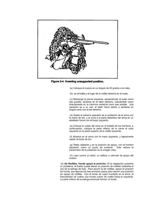 (a) Coloque el cuerpo en un ángulo de 45 grados a la meta.
(b), se arrodilla y el lugar de la rodilla derecha en el suelo.
(c) Mantenga la pierna izquierda, perpendicular al suelo como
sea posible, sentarse en el talón derecho, colocándolo como
directamente en la columna vertebral como sea posible. Una
variación es a su vez, el dedo hacia dentro y sentarse en
ángulo recto con el pie derecho.
(d) Sujete el extremo pequeño de la población de el arma con
la mano de tiro, y la cuna a la parte delantera del arma en un
estafador formó con el brazo izquierdo.
(e) Colocar la culata del arma en el bolsillo de los hombros, a
continuación, coloque la parte inferior de la carne el codo
izquierdo en la parte superior de la rodilla izquierda.
(f) Alcance en el arma con la mano izquierda, y ligeramente
captar el brazo de tiro.
(g) Relax adelante y en la posición de apoyo, con el hombro
izquierdo, como un punto de contacto. Esto reduce la
transmisión de la pulsación en la imagen vista.
(h) Lean contra un árbol, un edificio o vehículo de apoyo del
cuerpo.
(4) De Rodillas, honda apoyó la posición. Si la vegetación presenta
un problema, el tirador puede elevar su posición de rodillas mediante el
uso de la eslinga de fusil. Para asumir la de rodillas, apoyó la posición
de honda, que ejecuta los tres primeros pasos para asumir una posición
sin apoyo de rodillas. Con el arnés de cuero montado en el arma, el
francotirador se vuelve una honda cuarto de vuelta hacia la izquierda.
La parte inferior de la eslinga entonces forman un bucle.
 