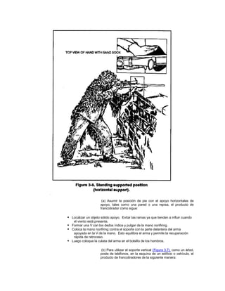 (a) Asumir la posición de pie con el apoyo horizontales de
apoyo, tales como una pared o una repisa, el producto de
francotirador como sigue:
 Localizar un objeto sólido apoyo. Evitar las ramas ya que tienden a influir cuando
el viento está presente.
 Formar una V con los dedos índice y pulgar de la mano nonfiring.
 Coloca la mano nonfiring contra el soporte con la parte delantera del arma
apoyada en la V de la mano. Esto equilibra el arma y permite la recuperación
rápida de retroceso.
 Luego coloque la culata del arma en el bolsillo de los hombros.
(b) Para utilizar el soporte vertical (Figura 3.7), como un árbol,
poste de teléfonos, en la esquina de un edificio o vehículo, el
producto de francotiradores de la siguiente manera:
 