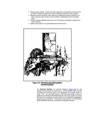  Busque apoyo estable. Frente a la meta, luego girar a 45 grados a la derecha de
la meta, y coloque la palma de la mano nonfiring a distancia contra el apoyo.
 Bloquear el brazo izquierdo recto, deje que la hebilla de la pierna izquierda, y el
peso corporal a cabo contra la mano nonfiring. Mantenga la pierna atrasada
recta.
 Coloque la parte delantera del arma en la V formada por extender el pulgar de la
mano nonfiring.
 Ejercer más presión en la parte trasera de la mano de tiro.
(6) Posición Hawkins. La posición Hawkins (Figura 3.8) es una
variación de la posición sin apoyo prono. El francotirador utiliza cuando
el despido de un banco bajo o una depresión en el suelo, sobre un
techo, o etc. No se puede utilizar a nivel del suelo desde la boca no
puede ser aumentado suficientemente alto como para aspirar a la meta.
Se trata de una posición de bajo perfil con una excelente estabilidad y
ayudas para la ocultación. Para asumir esta posición, el francotirador
utiliza cabestrillo del arma y procede de la siguiente manera:
 