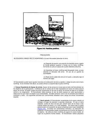 PRECAUCIÓN
BLOQUEAR EL BRAZO RECTO NONFIRING o la cara retrocederá absorber el arma.
(a) Después de asumir una posición de decúbito prono, agarre
la honda giratorio superior y honda con la mano nonfiring,
formando un puño en apoyo de la parte delantera del arma.
(b) Garantizar el brazo nonfiring está bloqueado recta, ya que
absorbe el retroceso del arma. El uso de un guante es
aconsejable.
(c) Resto de la culata del arma en el suelo y colocarla bajo el
hombro de fuego.
El francotirador puede hacer ajustes menores en la elevación de boca a apretar o relajar el puño de la mano
nonfiring. Si se necesita más altura, se puede colocar un soporte bajo el puño nonfiring.
d. Campo Expediente de Apoyo de armas. Apoyo de las armas es crucial para el éxito del francotirador en
los objetivos de la participación. A diferencia de un campo de tiro bien equipados con sacos de arena para el
apoyo de armas, el tirador puede encontrar situaciones en las que el apoyo de armas se basa en el sentido
común y la imaginación. El francotirador debe practicar el uso de estos apoyos en cada oportunidad y
seleccionar la que mejor se adapte a sus necesidades. Se debe entrenar como si en el combate para evitar la
confusión y duda. Los siguientes artículos son comúnmente utilizados como campo de armas conveniente
soporta:
(1) Sand calcetín. El francotirador necesidades de la arena calcetín al
entregar el fuego de precisión a grandes distancias. Él usa un tema
estándar, aceite de oliva de lana gris calcetín lleno de la mitad a tres
cuartas partes de arena y un nudo apagado. Se coloca bajo la pieza
giratoria eslin en la posición de apoyo propensas para mayor estabilidad
(Figura 3-9). Al limitar los movimientos menores y la reducción de
pulsación, el francotirador puede concentrarse en el control de disparo y
el objetivo. Se utiliza la mano nonfiring de agarrar la arena media, en
lugar de la giratoria honda trasera. El francotirador realiza pequeños
 