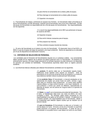 (5) para informar al comandante de la unidad y jefes de equipo.
(6) Para interrogar al comandante de la unidad y jefes de equipo.
(7) Capacitar a los equipos.
b. Francotiradores de trabajo y entrenarse en equipos de 2-hombre. Un francotirador deber primordial es el
de los francotiradores y el líder del equipo, mientras que el francotirador otros sirve como observador. El líder
del equipo de francotirador es responsable del día a día del equipo de francotiradores. Sus responsabilidades
son las siguientes:
(1) a asumir las responsabilidades de la SEO que pertenecen al equipo
en ausencia del SEO.
(2) Capacitar al equipo.
(3) Para emitir órdenes necesarias para el equipo.
(4) Para preparar las misiones.
(5) Para controlar el equipo durante las misiones.
c. El arma del francotirador es el sistema de arma de francotirador. El observador tiene el fusil M16 y la
M203, lo que da el equipo de fuego de supresión y de mayor protección. Noche de capacidad se ve reforzada
por el uso de dispositivos de observación nocturna.
1-3. CRITERIOS DE SELECCIÓN DE PERSONAL
Los candidatos para la formación de francotiradores requiere de un cuidadoso análisis. Los comandantes
deben pantalla de los registros de la persona de aptitud potencial como un francotirador. El programa de
entrenamiento riguroso y el mayor riesgo personal en el combate requieren una alta motivación y la capacidad
de aprender una variedad de habilidades. Francotiradores aspirantes deben tener un registro personal
excelente.
a. Las directrices básicas utilizadas para detectar francotiradores candidatos son los siguientes:
(1) puntería. El alumno debe ser un francotirador experto tirador.
Calificación anual repetida como experto es necesario. Éxito de
participación en el concurso anual de armas de programa y un fondo de
caza extensiva también indican el potencial buen francotirador.
(2) la condición física. El francotirador, a menudo empleados en las
operaciones de ampliar con pocas horas de sueño, comida o agua,
debe estar en condición física excepcional. La buena salud significa
mejores reflejos, un mejor control muscular, y una mayor resistencia. La
auto-confianza y control que vienen de atletismo, especialmente en
deportes de equipo, son los activos sin ninguna duda a un aprendiz de
francotirador.
(3) Visión. La vista es la herramienta primordial del francotirador. Por
lo tanto, un francotirador debe tener una visión de 20/20 o de visión
corregible a 20/20. Sin embargo, gafas podría convertirse en una
responsabilidad si las gafas se han perdido o dañado. El daltonismo se
considera también una responsabilidad para el francotirador, debido a
su incapacidad para detectar objetos ocultos que se mezclan con el
entorno natural.
(4) para no fumadores. El francotirador no debe ser un fumador o el
uso de tabaco sin humo. El humo o la tos de un fumador no suprimida
puede traicionar a la posición del francotirador. A pesar de que un
francotirador no se puede fumar o usar tabaco sin humo en una misión,
 