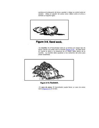 cambios en la elevación de boca a apretar o relajar su control sobre el
calcetín. Utiliza el calcetín de arena como relleno entre el arma y
también un soporte rígido.
(2) mochila. Si el francotirador está en un terreno sin ningún tipo de
apoyo natural, se puede usar la mochila (Figura 3.10). Se debe tener
en cuenta la altura y la presencia de un objeto rígido dentro de la
mochila. La mochila debe ajustarse a los contornos del arma para
añadir estabilidad.
(3) saco de arena. El francotirador puede llenar un saco de arena
vacío (Figura 3.11) en el sitio.
 
