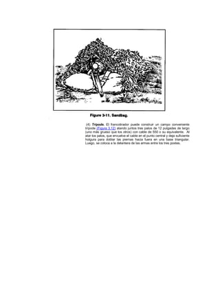 (4) Trípode. El francotirador puede construir un campo conveniente
trípode (Figura 3.12) atando juntos tres palos de 12 pulgadas de largo
(uno más grueso que los otros) con cable de 550 o su equivalente. Al
atar los palos, que envuelve el cable en el punto central y deja suficiente
holgura para doblar las piernas hacia fuera en una base triangular.
Luego, se coloca a la delantera de las armas entre los tres postes.
 