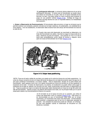 (6) participación bifurcada. La situación táctica determina el uso de la
participación bifurcada. A menos que el francotirador se puede clavar
una estaca en horquilla en el suelo, este es el menos deseable de las
técnicas, es decir, que debe utilizar su mano nonfiring para sostener el
juego en una posición vertical (Figura 3-12). Entrega de fuego de
precisión de largo alcance es casi un imposible debido a la inestabilidad
de la posición.
e. Sniper y Observación de Posicionamiento. El francotirador debe encontrar un lugar en el terreno que le
permite construir una constante, posición cómoda con la mejor cobertura, el ocultamiento, y la visibilidad de la
zona objetivo. Una vez establecido, el observador debe situarse fuera del campo del francotirador de vista de
su lado de tiro.
(1) Cuanto más cerca del observador se manchado su telescopio a la
línea del francotirador de calibre, más fácil es seguir la traza (ruta) de la
bala y observar el punto de impacto. Una posición en 4-5 (7 a 8 de la
tarde para ametralladoras zurdo) desde el hombro y disparar cerca
(pero sin tocar) el francotirador es el mejor (Figura 3.13).
NOTA: Trace es el rastro visible de una bala y es creado por la onda de choque de una bala supersónica. La
onda de choque comprime el aire a lo largo del borde de ataque de una bala provocando vapor de agua en el
aire para condensar momentánea y se hacen visibles. Para el observador, situado en la parte trasera del
francotirador, rastro aparece como una V en rápido movimiento-en forma de remolino en el aire siguiendo la
trayectoria de la bala. A través de observación y la práctica, la localización se puede utilizar para juzgar la
trayectoria de la bala en relación con el punto de mira, hacer correcciones más fácil para un seguimiento de
tiro. Traza se puede ver mejor si la óptica del observador están directamente en línea con el eje del cañón del
rifle del francotirador. Viendo la traza y los efectos del impacto de la bala, son el principal medio por el cual el
observador asiste a los francotiradores en llamar a la vacuna.
(2) Si el tirador es sin el apoyo de arma en su posición, que utiliza el
cuerpo del observador como un soporte (Figura 3.14). Este apoyo no
es recomendable ya que el francotirador debe lidiar con su propio
movimiento y el movimiento del cuerpo del observador. El francotirador
debe practicar y prepararse para el uso de un observador apoyaba la
posición. Una variedad de posiciones puede ser utilizado, sin embargo,
los dos más estables cuando el observador se encuentra en una
tendencia o sentado.
 