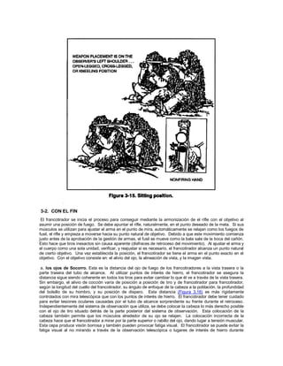3-2. CON EL FIN
El francotirador se inicia el proceso para conseguir mediante la armonización de el rifle con el objetivo al
asumir una posición de fuego. Se debe apuntar el rifle, naturalmente, en el punto deseado de la meta. Si sus
músculos se utilizan para ajustar el arma en el punto de mira, automáticamente se relajan como los fuegos de
fusil, el rifle y empieza a moverse hacia su punto natural de objetivo. Debido a que este movimiento comienza
justo antes de la aprobación de la gestión de armas, el fusil se mueve como la bala sale de la boca del cañón.
Esto hace que tiros inexactos sin causa aparente (disfraces de retroceso del movimiento). Al ajustar el arma y
el cuerpo como una sola unidad, verificar, y reajustar si es necesario, el francotirador alcanza un punto natural
de cierto objetivo. Una vez establecida la posición, el francotirador se tiene el arma en el punto exacto en el
objetivo. Con el objetivo consiste en: el alivio del ojo, la alineación de vista, y la imagen vista.
a. los ojos de Socorro. Esta es la distancia del ojo de fuego de los francotiradores a la vista trasera o la
parte trasera del tubo de alcance. Al utilizar puntos de interés de hierro, el francotirador se asegura la
distancia sigue siendo coherente en todos los tiros para evitar cambiar lo que él ve a través de la vista trasera.
Sin embargo, el alivio de cocción varía de posición a posición de tiro y de francotirador para francotirador,
según la longitud del cuello del francotirador, su ángulo de enfoque de la cabeza a la población, la profundidad
del bolsillo de su hombro, y su posición de disparo. Esta distancia (Figura 3.16) es más rígidamente
controlados con mira telescópica que con los puntos de interés de hierro. El francotirador debe tener cuidado
para evitar lesiones oculares causadas por el tubo de alcance sorprendente su frente durante el retroceso.
Independientemente del sistema de observación que utiliza, se debe colocar la cabeza lo más derecho posible
con el ojo de tiro situado detrás de la parte posterior del sistema de observación. Esta colocación de la
cabeza también permite que los músculos alrededor de su ojo se relajen. La colocación incorrecta de la
cabeza hace que el francotirador a mirar por la parte superior o rabillo del ojo, dando lugar a tensión muscular.
Esta cepa produce visión borrosa y también pueden provocar fatiga visual. El francotirador se puede evitar la
fatiga visual al no mirando a través de la observación telescópica o lugares de interés de hierro durante
 