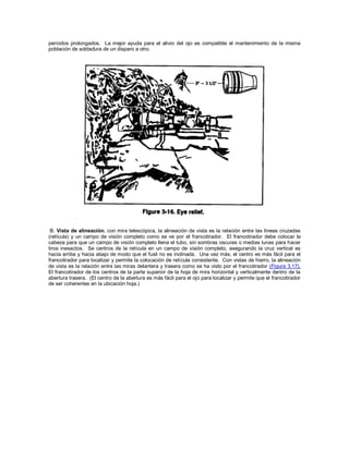 períodos prolongados. La mejor ayuda para el alivio del ojo es compatible el mantenimiento de la misma
población de soldadura de un disparo a otro.
B. Vista de alineación. con mira telescópica, la alineación de vista es la relación entre las líneas cruzadas
(retícula) y un campo de visión completo como se ve por el francotirador. El francotirador debe colocar la
cabeza para que un campo de visión completo llena el tubo, sin sombras oscuras o medias lunas para hacer
tiros inexactos. Se centros de la retícula en un campo de visión completo, asegurando la cruz vertical es
hacia arriba y hacia abajo de modo que el fusil no es inclinada. Una vez más, el centro es más fácil para el
francotirador para localizar y permite la colocación de retícula consistente. Con vistas de hierro, la alineación
de vista es la relación entre las miras delantera y trasera como se ha visto por el francotirador (Figura 3.17).
El francotirador de los centros de la parte superior de la hoja de mira horizontal y verticalmente dentro de la
abertura trasera. (El centro de la abertura es más fácil para el ojo para localizar y permite que el francotirador
de ser coherentes en la ubicación hoja.)
 