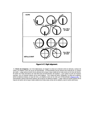 C. Visión de imágenes. con mira telescópica, la imagen la vista es la relación entre la retícula y campo de
visión y el objetivo como se ve por el francotirador. El francotirador de los centros de la retícula en un campo
de visión. Luego pone el centro de la retícula de la mayor masa visible de la meta (como en la mira de hierro).
El centro de masa del blanco es más fácil para el francotirador de localizar, y que rodea el punto de impacto
previsto, con un importe máximo de la zona objetivo. Con vistas de hierro, fotografía, la vista es la relación
entre la abertura trasera, la hoja de mira, y el objetivo como se ha visto por el francotirador (Figura 3.18). El
francotirador centros del borde superior de la hoja en la abertura trasera. Luego coloca el borde superior de la
hoja en el centro de la mayor masa visible de la meta (caso omiso de la cabeza y usar el centro del torso).
 