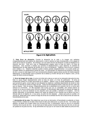 D. Vista Error de alineación. Cuando la alineación de la vista y la imagen son perfectos
(independientemente del sistema de observación) y todo lo demás se hace correctamente, el tiro golpeó el
centro de la masa en el objetivo. Sin embargo, con una visión de error de alineación, la bala se desplaza en la
dirección del error. Este error crea un desplazamiento angular entre la línea de visión y la línea de
perforación. Esto aumenta a medida que aumenta el desplazamiento a gran distancia; la cantidad de
desplazamiento de bala depende del tamaño de un error de alineación. Objetivos Cerca de error muestran
poco visibles o no. Objetivos distantes pueden mostrar grandes desplazamientos o se puede perder por
completo debido a la desalineación graves de visión. Un francotirador sin experiencia es propenso a este tipo
de error, ya que no está seguro de lo que correctamente alineados lugares parece (puntos de interés especial
telescópica), un francotirador varía su posición de la cabeza (y el alivio del ojo) de un disparo a otro, y él es
capaz de hacer errores al disparar.
E. Error de Imagen de la vista. Un error en la foto de la vista es un error en la colocación del punto de mira.
Esto no causa ningún desplazamiento entre la línea de visión y la línea de perforación. El arma es
simplemente señaló en el lugar equivocado en el objetivo. Debido a que no existe desplazamiento medida
que aumenta la gama, cerca y lejos se ven afectados los objetivos o perdidas dependiendo de donde la vista
frontal o la retícula es cuando el fuego de fusil. Todos los francotiradores frente a este tipo de error cada vez
que se dispara. Esto es porque, independientemente de la estabilidad de la posición de tiro, el arma será
siempre en movimiento. Un rifle apoyaban LEA mucho que uno no compatible, pero ambos todavía se
mueven en lo que se conoce como zona de oscilación. El francotirador debe ajustar su posición de fuego de
manera que su zona de oscilación es tan pequeña como sea posible y centrado en el objetivo. Con los
ajustes adecuados, el francotirador debería ser capaz de disparar el tiro mientras que la lámina de mira o
retícula está en el objetivo en, o muy cerca, el punto de mira deseado. ¿Hasta qué punto la cuchilla o la
retícula es, desde este punto cuando el fuego de armas es la cantidad de error de la vista de foto de todos los
francotiradores de la cara.
f. dominantes de los ojos. Para determinar que el ojo es dominante, el francotirador se extiende un brazo
hacia el frente y señala con el dedo índice hacia el cielo para seleccionar un punto de mira. Con ambos ojos
abiertos, se alinea con el dedo índice con el punto de mira, a continuación, cierra un ojo en un momento
mientras mira el punto de mira. Un ojo hará que el dedo parece moverse fuera del punto de mira, el otro ojo
se quedará en el punto de mira. El ojo dominante es el ojo que no se mueve el dedo desde el punto de mira.
 