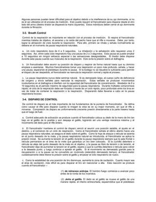Algunas personas pueden tener dificultad para el objetivo debido a la interferencia de su ojo dominante, si no
es el ojo utilizados en el proceso de medición. Esto puede requerir el francotirador para disparar desde el otro
lado del arma (diestro tirador se disparará la mano izquierda). Estos individuos deben cerrar el ojo dominante
durante la filmación.
3-3. Breath Control
Control de la respiración es importante en relación con el proceso de medición. Si respira el francotirador
mientras trataba de objetivo, el ascenso y la caída del pecho hace que el rifle a moverse. Debe, por tanto,
lograr la alineación de vista durante la respiración. Para ello, primero se inhala y exhala normalmente se
detiene en el momento de pausa respiratoria naturales.
a. Un ciclo respiratorio dura de 4 a 5 segundos. La inhalación y la exhalación sólo requieren unos 2
segundos. Así, entre cada ciclo respiratorio hay una pausa de 2 a 3 segundos. Esta pausa se puede ampliar
a 10 segundos sin ningún esfuerzo especial o las sensaciones desagradables. El tirador debe disparar
durante esta pausa cuando sus músculos de la respiración. Esto evita la presión sobre el diafragma.
b. Un francotirador debe asumir su posición de disparo y respirar de forma natural hasta que su dominio
empieza a asentarse. Muchos francotiradores tomar una respiración un poco más profundo, exhala, y hacer
una pausa, esperando el pistoletazo durante la pausa. Si la bodega no se resuelve lo suficiente para permitir
el disparo de ser despedido, el francotirador se reanuda la respiración normal y repite el proceso.
c. La pausa respiratoria nunca debe sentirse natural. Si es demasiado largo, el cuerpo sufre de deficiencia
de oxígeno y envía señales para reanudar la respiración. Estas señales se producen movimientos
involuntarios en el diafragma e interferir con la capacidad del francotirador de concentración. Alrededor de 8 a
10 segundos es el período máximo de seguridad para la pausa respiratoria. Durante múltiples compromisos
rápido, el ciclo de la respiración debe ser forzada a través de un ciclo rápido, poco profundas entre los tiros en
vez de tratar de contener la respiración o la respiración. Disparando debe llevarse a cabo en la pausa
respiratoria forzoso.
3-4. DISPARO DE CONTROL
De control de disparo es el más importante de los fundamentos de la puntería de francotirador. Se define
como causar el rifle para disparar cuando la imagen la vista es en su mejor momento, sin que el rifle a
moverse. Compresión de disparo es uniformemente creciente presión directamente a la parte trasera hasta
que el fuego de fusil.
a. Control adecuado de activación se produce cuando el francotirador coloca su dedo de la mano de tiro tan
bajo en el gatillo de lo posible y aún despeja el gatillo, logrando así una ventaja mecánica máxima y el
movimiento del dedo para el rifle entero.
b. El francotirador mantiene el control de disparo venció al asumir una posición estable, el ajuste en el
destino, y el comienzo de un ciclo de respiración. Como el francotirador exhala el último aliento hacia una
pausa respiratoria naturales, se asegura el dedo sobre el gatillo. Como la hoja de ataque o retícula se asienta
en el punto deseado de la meta, y la pausa respiratoria natural es introducida, el francotirador se aplica la
presión inicial. Se aumenta la tensión en el gatillo durante la pausa respiratoria siempre que la pala frontal o
retícula permanece en el área de la meta que garantiza un tiro bien colocado. Si la cuchilla delantera o
retícula se aleja del punto deseado de la meta en el objetivo, y la pausa es libre de tensión o de tensión, el
francotirador deja de aumentar la tensión en el gatillo, espera a que la cuchilla delantera o retícula para volver
a la deseada punto, y luego continúa a apretar el gatillo. Si el movimiento es demasiado grande para la
recuperación o si la pausa se ha convertido en incómodo (extendido demasiado tiempo), el francotirador
cuidadosamente debe liberar la presión sobre el gatillo y empezar el ciclo respiratorio de nuevo.
c. Como la estabilidad de una posición de tiro disminuye, aumenta la zona de oscilación. Cuanto mayor sea
el área de oscilación, más difícil es para disparar el tiro sin reaccionar a ella. Esta reacción se produce
cuando el francotirador --
(1) de retroceso anticipa. El hombro fuego comienza a avanzar poco
antes de la ronda de los incendios.
(2) Jerks el gatillo. El dedo en el gatillo se mueve el gatillo de una
manera rápida, el intento entrecortada, espasmódica que el pistoletazo
 