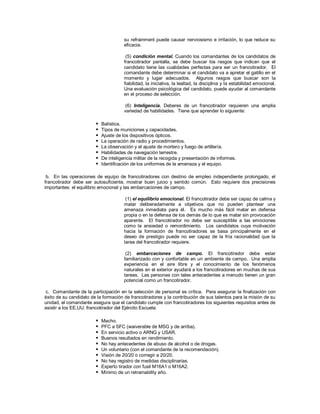 su refrainment puede causar nerviosismo e irritación, lo que reduce su
eficacia.
(5) condición mental. Cuando los comandantes de los candidatos de
francotirador pantalla, se debe buscar los rasgos que indican que el
candidato tiene las cualidades perfectas para ser un francotirador. El
comandante debe determinar si el candidato va a apretar el gatillo en el
momento y lugar adecuados. Algunos rasgos que buscar son la
fiabilidad, la iniciativa, la lealtad, la disciplina y la estabilidad emocional.
Una evaluación psicológica del candidato, puede ayudar al comandante
en el proceso de selección.
(6) Inteligencia. Deberes de un francotirador requieren una amplia
variedad de habilidades. Tiene que aprender lo siguiente:
 Balística.
 Tipos de municiones y capacidades.
 Ajuste de los dispositivos ópticos.
 La operación de radio y procedimientos.
 La observación y el ajuste de mortero y fuego de artillería.
 Habilidades de navegación terrestre.
 De inteligencia militar de la recogida y presentación de informes.
 Identificación de los uniformes de la amenaza y el equipo.
b. En las operaciones de equipo de francotiradores con destino de empleo independiente prolongado, el
francotirador debe ser autosuficiente, mostrar buen juicio y sentido común. Esto requiere dos precisiones
importantes: el equilibrio emocional y las embarcaciones de campo.
(1) el equilibrio emocional. El francotirador debe ser capaz de calma y
matar deliberadamente a objetivos que no pueden plantear una
amenaza inmediata para él. Es mucho más fácil matar en defensa
propia o en la defensa de los demás de lo que es matar sin provocación
aparente. El francotirador no debe ser susceptible a las emociones
como la ansiedad o remordimiento. Los candidatos cuya motivación
hacia la formación de francotiradores se basa principalmente en el
deseo de prestigio puede no ser capaz de la fría racionalidad que la
tarea del francotirador requiere.
(2) embarcaciones de campo. El francotirador debe estar
familiarizado con y confortable en un ambiente de campo. Una amplia
experiencia en el aire libre y el conocimiento de los fenómenos
naturales en el exterior ayudará a los francotiradores en muchas de sus
tareas. Las personas con tales antecedentes a menudo tienen un gran
potencial como un francotirador.
c. Comandante de la participación en la selección de personal es crítica. Para asegurar la finalización con
éxito de su candidato de la formación de francotiradores y la contribución de sus talentos para la misión de su
unidad, el comandante asegura que el candidato cumple con francotiradores los siguientes requisitos antes de
asistir a los EE.UU. francotirador del Ejército Escuela:
 Macho.
 PFC a SFC (waiverable de MSG y de arriba).
 En servicio activo o ARNG y USAR.
 Buenos resultados en rendimiento.
 No hay antecedentes de abuso de alcohol o de drogas.
 Un voluntario (con el comandante de la recomendación).
 Visión de 20/20 o corregir a 20/20.
 No hay registro de medidas disciplinarias.
 Experto tirador con fusil M16A1 o M16A2.
 Mínimo de un retrainability año.
 
