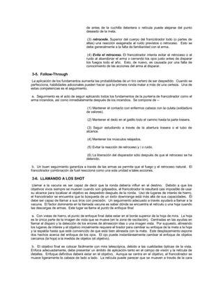 de antes de la cuchilla delantera o retícula puede alejarse del punto
deseado de la meta.
(3) retrocede. Superior del cuerpo del francotirador todo (o partes de
ellas) una reacción exagerada al ruido previstos o retroceso. Esto se
debe generalmente a la falta de familiaridad con el arma.
(4) Evita el retroceso. El francotirador intenta evitar el retroceso o el
ruido al abandonar el arma o cerrando los ojos justo antes de disparar
los fuegos todo el año. Esto, de nuevo, es causada por una falta de
conocimiento de las acciones del arma al disparar.
3-5. Follow-Through
La aplicación de los fundamentos aumenta las probabilidades de un tiro certero de ser despedido. Cuando se
perfecciona, habilidades adicionales pueden hacer que la primera ronda matar a más de una certeza. Una de
estas competencias es el seguimiento.
a. Seguimiento es el acto de seguir aplicando todos los fundamentos de la puntería de francotirador como el
arma incendios, así como inmediatamente después de los incendios. Se compone de --
(1) Mantener el contacto con enfermos cabeza con la culata (soldadura
de valores).
(2) Mantener el dedo en el gatillo todo el camino hasta la parte trasera.
(3) Seguir estudiando a través de la abertura trasera o el tubo de
alcance.
(4) Mantener los músculos relajados.
(5) Evitar la reacción de retroceso y / o ruido.
(6) La liberación del disparador sólo después de que el retroceso se ha
detenido.
b. Un buen seguimiento garantiza a través de las armas se permite que el fuego y el retroceso natural. El
francotirador combinación de fusil reacciona como una sola unidad a tales acciones.
3-6. LLAMANDO A LOS SHOT
Llamar a la vacuna es ser capaz de decir que la ronda debería influir en el destino. Debido a que los
objetivos vivos siempre se mueven cuando son golpeados, el francotirador le resultará casi imposible de usar
su alcance para localizar el objetivo es despedido después de la ronda. Uso de lugares de interés de hierro,
el francotirador se encuentra que la búsqueda de un éxito downrange está más allá de sus capacidades. Él
debe ser capaz de llamar a sus tiros con precisión. Un seguimiento adecuado a través ayudará a llamar a la
vacuna. El factor dominante en la llamada vacuna es saber dónde se encuentra el retículo o una hoja cuando
las descargas de armas. Este lugar se llama el punto de enfoque final.
a. Con vistas de hierro, el punto de enfoque final debe estar en el borde superior de la hoja de mira. La hoja
es la única parte de la imagen de vista que se mueve (en la zona de oscilación). Centradas en las ayudas en
llamar el disparo y la detección de los errores de alineación idea o una imagen vista. Por supuesto, alineando
los lugares de interés y el objetivo inicialmente requiere el tirador para cambiar su enfoque de la meta a la hoja
y la espalda hasta que esté convencido de que está bien alineada con la meta. Este desplazamiento expone
dos hechos acerca del enfoque de los ojos. El ojo puede instantáneamente cambiar el enfoque de objetos
cercanos (la hoja) a la medida de objetos (el objetivo).
b. El objetivo final es colocar fácilmente con mira telescópica, debido a las cualidades ópticas de la vista.
Enfoca adecuadamente, debe presentar un ámbito de aplicación tanto en el campo de visión y la retícula de
detalles. Enfoque definitiva deberá estar en el objetivo. Aunque se centra en el objetivo, el francotirador se
mueve ligeramente la cabeza de lado a lado. La retícula puede parecer que se mueven a través de la cara
 