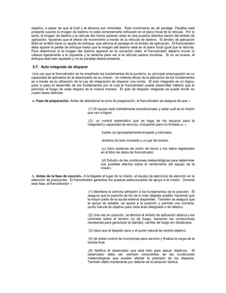 objetivo, a pesar de que el fusil y el alcance son inmóviles. Este movimiento es de paralaje. Parallax está
presente cuando la imagen de destino no está correctamente enfocado en el plano focal de la retícula. Por lo
tanto, la imagen de destino y la retícula del mismo parecen estar en dos puestos distintos dentro del ámbito de
aplicación, haciendo que el efecto de movimiento a través de la retícula de destino. El ámbito de aplicación
M3A en la M24 tiene un ajuste de enfoque, que elimina el paralaje en el ámbito de aplicación. El francotirador
debe ajustar la perilla de enfoque hasta que la imagen del destino está en el plano focal igual que la retícula.
Para determinar si la imagen del destino aparece en la ubicación ideal, el francotirador debería mover la
cabeza ligeramente a la izquierda y la derecha para ver si la retícula parece moverse. Si no se mueve, el
enfoque está bien ajustado y no se paralaje estará presente.
3-7. Acto integrado de disparar
Una vez que el francotirador se ha enseñado los fundamentos de la puntería, su principal preocupación es su
capacidad de aplicarlos en el desempeño de su misión. Un método eficaz de la aplicación de los fundamentos
es a través de la utilización de la Ley de integración de disparar una ronda. El acto integrado es un lógico,
paso a paso el desarrollo de los fundamentos por el cual el francotirador puede desarrollar hábitos que le
permitan al fuego de cada disparo de la misma manera. El acto de disparar integrado se puede dividir en
cuatro fases distintas:
a. Fase de preparación. Antes de abandonar la zona de preparación, el francotirador se asegura de que --
(1) El equipo está mentalmente acondicionado y sabe cuál es la misión
que van a lograr.
(2), un control sistemático que se haga de los equipos para la
integridad y capacidad de servicio, incluyendo pero no limitado a, --
fusiles (a) apropiadamente limpiado y lubricado.
ámbitos (b) bien montado y un par de torsión.
(c) Cero sistemas de visión de futuro y los datos registrados
en el libro de datos de francotirador.
(d) Estudio de las condiciones meteorológicas para determinar
sus posibles efectos sobre el rendimiento del equipo de la
misión.
b. Antes de la fase de cocción-. A la llegada al lugar de la misión, el equipo de ejercicios de atención en la
selección de posiciones. El francotirador garantiza los puestos seleccionados de apoyo a la misión. Durante
esta fase, el francotirador --
(1) Mantiene la estricta adhesión a los fundamentos de la posición. Él
asegura que la posición de tiro es lo más relajada posible, haciendo que
la mayor parte de la ayuda externa disponible. También se asegura que
el apoyo es estable, se ajusta a la posición y permite una correcta,
punto natural de objetivo para cada área designada o de destino.
(2) Una vez en posición, se elimina el ámbito de aplicación abarca y los
controles sobre el terreno (s) de fuego, haciendo las correcciones
necesarias para garantizar la claridad, carriles de fuego sin obstáculos.
(3) hace que el despido seco y el punto natural de control objetivo.
(4) de doble control de municiones para servicio y finaliza la carga de la
revista final.
(5) Notifica el observador que está listo para atacar objetivos. El
observador debe ser siempre conscientes de las condiciones
meteorológicas que pueden afectar la precisión de los disparos.
También debe mantenerse por delante de la situación táctica.
 
