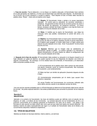 c. Fase de cocción. Tras la detección, o si se dirige a un objetivo adecuado, el francotirador hace cambios
en la vista apropiada, los objetivos, y le dice que el observador que está listo para disparar. El observador se
da la fricción con el aire necesario y cumple el objetivo. Para disparar el fusil, el tirador debe recordar la
palabra clave, "Brass". Cada carta se explica como sigue:
(1) Respira. El francotirador inhala y exhala a la pausa respiratoria
naturales. El control para la colocación de acciones coherentes y
soldadura. Se garantiza el alivio del ojo es correcta (campo de visión a
través del ámbito de aplicación, sin presencia sombras). Al mismo
tiempo, empieza a alinear las líneas cruzadas o una hoja de frente con
el objetivo en el punto deseado de la meta.
(2) Relax. A medida que la espira de francotirador, que relaja los
músculos como sea posible, manteniendo el control del arma y la
posición.
(3) Objetivo. Si el francotirador tiene un buen punto natural de objetivo,
los puntos de rifle en el objetivo deseado durante la pausa respiratoria.
Si el objetivo está apagado, el tirador debe hacer un ligero ajuste para
adquirir el punto deseado de la meta. Evita "musculación" el arma hacia
el punto de mira.
(4) Squeeze. Mientras que la imagen vista es satisfactoria, el
francotirador aprieta el gatillo. La presión aplicada a la intervención
deberá directamente a la parte trasera sin alterar la configuración del
rifle o el punto deseado de la meta.
d. Después de la fase de cocción. El francotirador debe analizar su actuación si el disparo impactó en el
lugar deseado (un golpe de destino), se puede suponer la Ley de integración de disparar una ronda fue
seguido correctamente. Sin embargo, si el tiro estaba fuera de la llamada, el francotirador y el observador
debe comprobar posibles errores.
(1) El incumplimiento de la palabra clave, latón (campo de vista parcial,
mal aliento contenido, poner en marcha bruscamente, rifle musculoso
en la posición, y así sucesivamente).
(2) Meta mal iban con ámbito de aplicación (haciendo disparos de alta
o baja).
(3) incorrectamente compensados por el viento (que causan tiros
derecha o izquierda).
(4) armas Posible mal funcionamiento de municiones (utilizado sólo
como último recurso cuando no se detectan errores de otros).
Una vez que las razones probables para un off-shot llamada se determina el francotirador debe tomar nota de
los errores. Se presta especial atención a las áreas problemáticas para aumentar la precisión de los disparos
futuro.
Sección II
BALISTICOS
Aplicado a la puntería de francotirador, los tipos de balística puede ser definida como el estudio de los
disparos, el vuelo, y el efecto de las municiones. La correcta ejecución de los fundamentos de tiro y un
profundo conocimiento de la balística garantizar la finalización con éxito de la misión. Las tablas y las
fórmulas en esta sección se debe utilizar sólo como guía ya que cada fusil realiza de manera diferente. De
balística máxima de datos eventualmente dar lugar a un cuidado de francotirador datos de la libreta y los
conocimientos adquiridos mediante la experiencia.
3-8. TIPOS DE BALISTICOS
Balística se dividen en tres tipos distintos: interno externo, y la terminal.
 