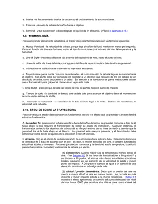 a. Interior - el funcionamiento interior de un arma y el funcionamiento de sus municiones.
b. Externos - el vuelo de la bala del cañón hacia el objetivo.
c. Terminal - ¿Qué sucede con la bala después de que se da en el blanco. (Véase el apartado 3.16.)
3-9. TERMINOLOGÍA
Para comprender plenamente la balística, el tirador debe estar familiarizado con los términos siguientes:
a. Hocico Velocidad - la velocidad de la bala, ya que deja el cañón del fusil, medido en metros por segundo.
Varía en función de diversos factores, como el tipo de municiones y el número de lote, la temperatura y la
humedad.
b. Line of Sight - línea recta desde el ojo a través del dispositivo de mira, hasta el punto de mira.
c. Línea de salida - la línea definida por el agujero del rifle o la trayectoria de la bala tendría sin gravedad.
d. Trayectoria - la trayectoria de la bala en su viaje hacia el objetivo.
e. Trayectoria de gama media / máxima de ordenadas - el punto más alto de la bala llega en su camino hacia
el objetivo. Este punto debe ser conocida por contratar a un objetivo que requiere de tiro por debajo de un
obstáculo de arriba, como un puente o un árbol. En atención a la trayectoria de gama media puede causar
que el francotirador para golpear el obstáculo en lugar de la meta.
f. Drop Bullet - grado en que la bala cae desde la línea de partida hasta el punto de impacto.
g. Tiempo de vuelo - la cantidad de tiempo que tarda la bala para alcanzar el objetivo desde el momento en
la ronda de las salidas de el rifle.
h. Retención de Velocidad - la velocidad de la bala cuando llega a la meta. Debido a la resistencia, la
velocidad será reducida.
3-10. EFECTOS SOBRE LA TRAYECTORIA
Para ser eficaz, el tirador debe conocer los fundamentos de tiro y el efecto que la gravedad y arrastre tendrá
sobre los fundamentos.
A. Gravedad. Tan pronto como la bala sale de la boca del cañón del arma, la gravedad comienza a tirar de él
hacia abajo, lo que requiere el francotirador de utilizar su ajuste de inclinación. Cualquier distancia, el
francotirador de hecho los objetivos de la boca de su rifle por encima de su línea de visión y permite que la
gravedad tire de la bala abajo en el blanco. La gravedad está siempre presente, y el francotirador debe
compensar esto a través de ajustes de la elevación o hold-off técnicas.
b. Arrastre. Drag es el efecto de la desaceleración de la atmósfera tiene sobre la bala. Este efecto disminuye
la velocidad de la bala de acuerdo con el aire - es decir, la menor densidad del aire, el arrastre autoridades
educativas locales y viceversa. Factores que afectan a arrastrar y la densidad son la temperatura, la altitud /
presión barométrica, humedad, la eficiencia de la bala, y el viento.
(1) Temperatura. Cuanto mayor sea la temperatura, menos denso el
aire. (Ver Sección III.) Si los ceros de francotiradores a 60 grados F y
se dispara a 80 grados, el aire es más denso autoridades educativas
locales, causando así un aumento de la velocidad de salida y mayor
punto de impacto. A 20-grado el cambio es igual a un cambio de una
elevación de minutos en la huelga de la bala.
(2) Altitud / presión barométrica. Dado que la presión del aire es
menor a mayor altitud, el aire es menos denso. Así, la bala es más
eficiente y mayor impacto debido a la menor resistencia. (Tabla 3-1
muestra el efecto aproximado de cambio del punto de impacto del nivel
del mar hasta 10.000 pies de altura si el rifle se pone a cero al nivel del
 