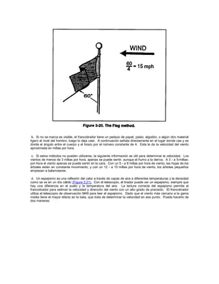 b. Si no se marca es visible, el francotirador tiene un pedazo de papel, pasto, algodón, o algún otro material
ligero al nivel del hombro, luego lo deja caer. A continuación señala directamente en el lugar donde cae y se
divide el ángulo entre el cuerpo y el brazo por el número constante de 4. Esta le da la velocidad del viento
aproximada en millas por hora.
c. Si estos métodos no pueden utilizarse, la siguiente información es útil para determinar la velocidad. Los
vientos de menos de 3 millas por hora, apenas se puede sentir, aunque el humo a la deriva. A 3 - a 5-millas-
por-hora el viento apenas se puede sentir en la cara. Con un 5 - a 8 millas por hora de viento, las hojas de los
árboles están en constante movimiento, y con un 12 - a 15 millas por hora de viento, los árboles pequeños
empiezan a balancearse.
d. Un espejismo es una reflexión del calor a través de capas de aire a diferentes temperaturas y la densidad
como se ve en un día cálido (Figura 3.21). Con el telescopio, el tirador puede ver un espejismo, siempre que
hay una diferencia en el suelo y la temperatura del aire. La lectura correcta del espejismo permite al
francotirador para estimar la velocidad y dirección del viento con un alto grado de precisión. El francotirador
utiliza el telescopio de observación M49 para leer el espejismo. Dado que el viento más cercano a la gama
media tiene el mayor efecto en la bala, que trata de determinar la velocidad en ese punto. Puede hacerlo de
dos maneras:
 