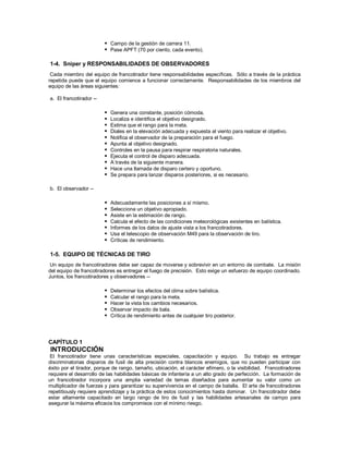  Campo de la gestión de carrera 11.
 Pase APFT (70 por ciento, cada evento).
1-4. Sniper y RESPONSABILIDADES DE OBSERVADORES
Cada miembro del equipo de francotirador tiene responsabilidades específicas. Sólo a través de la práctica
repetida puede que el equipo comience a funcionar correctamente. Responsabilidades de los miembros del
equipo de las áreas siguientes:
a. El francotirador --
 Genera una constante, posición cómoda.
 Localiza e identifica el objetivo designado.
 Estima que el rango para la meta.
 Diales en la elevación adecuada y expuesta al viento para realizar el objetivo.
 Notifica el observador de la preparación para el fuego.
 Apunta al objetivo designado.
 Controles en la pausa para respirar respiratoria naturales.
 Ejecuta el control de disparo adecuada.
 A través de la siguiente manera.
 Hace una llamada de disparo certero y oportuno.
 Se prepara para lanzar disparos posteriores, si es necesario.
b. El observador --
 Adecuadamente las posiciones a sí mismo.
 Selecciona un objetivo apropiado.
 Asiste en la estimación de rango.
 Calcula el efecto de las condiciones meteorológicas existentes en balística.
 Informes de los datos de ajuste vista a los francotiradores.
 Usa el telescopio de observación M49 para la observación de tiro.
 Críticas de rendimiento.
1-5. EQUIPO DE TÉCNICAS DE TIRO
Un equipo de francotiradores debe ser capaz de moverse y sobrevivir en un entorno de combate. La misión
del equipo de francotiradores es entregar el fuego de precisión. Esto exige un esfuerzo de equipo coordinado.
Juntos, los francotiradores y observadores --
 Determinar los efectos del clima sobre balística.
 Calcular el rango para la meta.
 Hacer la vista los cambios necesarios.
 Observar impacto de bala.
 Crítica de rendimiento antes de cualquier tiro posterior.
CAPÍTULO 1
INTRODUCCIÓN
El francotirador tiene unas características especiales, capacitación y equipo. Su trabajo es entregar
discriminatorias disparos de fusil de alta precisión contra blancos enemigos, que no pueden participar con
éxito por el tirador, porque de rango, tamaño, ubicación, el carácter efímero, o la visibilidad. Francotiradores
requiere el desarrollo de las habilidades básicas de infantería a un alto grado de perfección. La formación de
un francotirador incorpora una amplia variedad de temas diseñados para aumentar su valor como un
multiplicador de fuerzas y para garantizar su supervivencia en el campo de batalla. El arte de francotiradores
repetitiously requiere aprendizaje y la práctica de estos conocimientos hasta dominar. Un francotirador debe
estar altamente capacitado en largo rango de tiro de fusil y las habilidades artesanales de campo para
asegurar la máxima eficacia los compromisos con el mínimo riesgo.
 