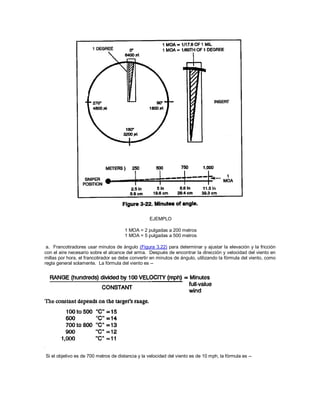 EJEMPLO
1 MOA = 2 pulgadas a 200 metros
1 MOA = 5 pulgadas a 500 metros
a. Francotiradores usar minutos de ángulo (Figura 3.22) para determinar y ajustar la elevación y la fricción
con el aire necesario sobre el alcance del arma. Después de encontrar la dirección y velocidad del viento en
millas por hora, el francotirador se debe convertir en minutos de ángulo, utilizando la fórmula del viento, como
regla general solamente. La fórmula del viento es --
Si el objetivo es de 700 metros de distancia y la velocidad del viento es de 10 mph, la fórmula es --
 