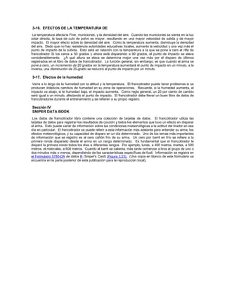3-16. EFECTOS DE LA TEMPERATURA DE
La temperatura afecta la Firer, municiones, y la densidad del aire. Cuando las municiones se sienta en la luz
solar directa, la tasa de culo de polvo es mayor, resultando en una mayor velocidad de salida y de mayor
impacto. El mayor efecto sobre la densidad del aire. Como la temperatura aumenta, disminuye la densidad
del aire. Dado que no hay resistencia autoridades educativas locales, aumenta la velocidad y una vez más el
punto de impacto de la subida. Esto está en relación con la temperatura a la que se pone a cero el rifle de
francotirador Si los ceros a 50 grados y ahora está disparando a 90 grados, el punto de impacto se eleva
considerablemente. ¿A qué altura se eleva se determina mejor una vez más por el disparo de últimos
registrados en el libro de datos de francotirador. La función general, sin embargo, es que cuando el arma se
pone a cero, un incremento de 20 grados en la temperatura aumentará el punto de impacto en un minuto, a la
inversa, una disminución de 20-grado se reducirá el punto de impacto por un minuto.
3-17. Efectos de la humedad
Varía a lo largo de la humedad con la altitud y la temperatura. El francotirador puede tener problemas si se
producen drásticos cambios de humedad en su zona de operaciones. Recuerde, si la humedad aumenta, el
impacto va abajo, si la humedad baja, el impacto aumenta. Como regla general, un 20 por ciento de cambio
será igual a un minuto, afectando el punto de impacto. El francotirador debe llevar un buen libro de datos de
francotiradores durante el entrenamiento y se refieren a su propio registro.
Sección IV
SNIPER DATA BOOK
Los datos de francotirador libro contiene una colección de tarjetas de datos. El francotirador utiliza las
tarjetas de datos para registrar los resultados de cocción y todos los elementos que tuvo un efecto en disparar
el arma. Esto puede variar de información sobre las condiciones meteorológicas a la actitud del tirador en ese
día en particular. El francotirador se puede referir a esta información más adelante para entender su arma, los
efectos meteorológicos, y su capacidad de disparo en un día determinado. Uno de los temas más importantes
de información que se registro es el cero cañón frío de su arma. Un cero por barril en frío se refiere a la
primera ronda disparado desde el arma en un rango determinado. Es fundamental que el francotirador le
disparó la primera ronda todos los días a diferentes rangos. Por ejemplo, lunes, a 400 metros, martes, a 500
metros, el miércoles, a 600 metros. Cuando el barril se calienta, más tarde comenzar a tiros al grupo de uno o
dos minutos más o menos, dependiendo de las características específicas de fusil. Información se registra en
el Formulario 5785-DA de datos R (Sniper's Card) (Figura 3.23). (Una copia en blanco de este formulario se
encuentra en la parte posterior de esta publicación para la reproducción local).
 