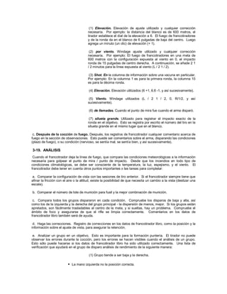 (1) Elevación. Elevación de ajuste utilizado y cualquier corrección
necesaria. Por ejemplo: la distancia del blanco es de 600 metros, el
tirador establece el dial de la elevación a 6. El fuego de francotiradores
y de la ronda da en el blanco de 6 pulgadas de baja del centro. Luego
agrega un minuto (un clic) de elevación (+ 1).
(2) por viento. Windage ajuste utilizado y cualquier corrección
necesaria. Por ejemplo: El fuego de francotiradores en una meta de
600 metros con la configuración expuesta al viento en 0, el impacto
ronda de 15 pulgadas de centro derecha. A continuación, se añade 2 1
/ 2 minutos para la línea expuesta al viento (L / 2 1 / 2).
(3) Shot. En la columna de información sobre una vacuna en particular.
Por ejemplo: En la columna 1 es para la primera ronda, la columna 10
es para la décima ronda.
(4) Elevación. Elevación utilizados (6 +1, 6,6 -1, y así sucesivamente).
(5) Viento. Windage utilizados (L / 2 1 / 2, 0, R/1/2, y así
sucesivamente).
(6) de llamadas. Cuando el punto de mira fue cuando el arma disparó.
(7) silueta grande. Utilizado para registrar el impacto exacto de la
ronda en el objetivo. Esto se registra por escrito el número del tiro en la
silueta grande en el mismo lugar que en el blanco.
c. Después de la cocción de fuego. Después, los registros de francotirador cualquier comentario acerca de
fuego en la sección de observaciones. Esto puede ser comentarios sobre el arma, disparando las condiciones
(plazo de fuego), o su condición (nervioso, se sentía mal, se sentía bien, y así sucesivamente).
3-19. ANÁLISIS
Cuando el francotirador deja la línea de fuego, que compara las condiciones meteorológicas a la información
necesaria para golpear el punto de mira / punto de impacto. Desde que los incendios en todo tipo de
condiciones climatológicas, se debe ser consciente de la temperatura, la luz, espejismo, y el viento. El
francotirador debe tener en cuenta otros puntos importantes o las tareas para completar:
a. Comparar la configuración de vista con las sesiones de tiro anterior. Si el francotirador siempre tiene que
afinar la fricción con el aire o la altitud, existe la posibilidad de que necesita un cambio a la vista (deslizar una
escala).
b. Comparar el número de lote de munición para fusil y la mejor combinación de munición.
c. Compara todos los grupos dispararon en cada condición. Compruebe los disparos de baja y alta, así
como los de la izquierda y la derecha del grupo principal - la dispersión de menos, mejor. Si los grupos están
apretados, son fácilmente trasladables al centro de la meta, y si sueltas, hay un problema. Compruebe el
ámbito de foco y asegurarse de que el rifle se limpia correctamente. Comentarios en los datos de
francotirador libro también será de ayuda.
d. Haga las correcciones. Registro de correcciones en los datos de francotirador libro, como la posición y la
información sobre el ajuste de vista, para asegurar la retención.
e. Analizar un grupo en un objetivo. Esto es importante para la formación puntería. El tirador no puede
observar los errores durante la cocción, pero los errores se hacen visibles cuando el análisis de un grupo.
Esto sólo puede hacerse si los datos de francotirador libro ha sido utilizado correctamente. Una lista de
verificación que ayudará en el grupo de disparo análisis de rendimiento de la siguiente manera:
(1) Grupo tiende a ser baja y la derecha.
 La mano izquierda no la posición correcta.
 