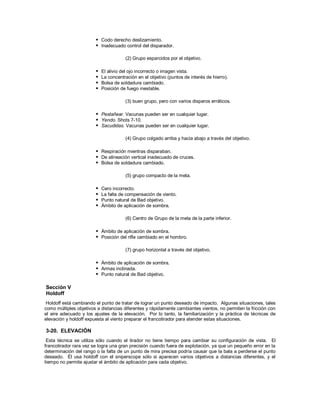  Codo derecho deslizamiento.
 Inadecuado control del disparador.
(2) Grupo esparcidos por el objetivo.
 El alivio del ojo incorrecto o imagen vista.
 La concentración en el objetivo (puntos de interés de hierro).
 Bolsa de soldadura cambiado.
 Posición de fuego inestable.
(3) buen grupo, pero con varios disparos erráticos.
 Pestañear. Vacunas pueden ser en cualquier lugar.
 Yendo. Shots 7-10.
 Sacudidas. Vacunas pueden ser en cualquier lugar.
(4) Grupo colgado arriba y hacia abajo a través del objetivo.
 Respiración mientras disparaban.
 De alineación vertical inadecuado de cruces.
 Bolsa de soldadura cambiado.
(5) grupo compacto de la meta.
 Cero incorrecto.
 La falta de compensación de viento.
 Punto natural de Bad objetivo.
 Ámbito de aplicación de sombra.
(6) Centro de Grupo de la meta de la parte inferior.
 Ámbito de aplicación de sombra.
 Posición del rifle cambiado en el hombro.
(7) grupo horizontal a través del objetivo.
 Ámbito de aplicación de sombra.
 Armas inclinada.
 Punto natural de Bad objetivo.
Sección V
Holdoff
Holdoff está cambiando el punto de tratar de lograr un punto deseado de impacto. Algunas situaciones, tales
como múltiples objetivos a distancias diferentes y rápidamente cambiantes vientos, no permiten la fricción con
el aire adecuado y los ajustes de la elevación. Por lo tanto, la familiarización y la práctica de técnicas de
elevación y holdoff expuesta al viento preparar el francotirador para atender estas situaciones.
3-20. ELEVACIÓN
Esta técnica se utiliza sólo cuando el tirador no tiene tiempo para cambiar su configuración de vista. El
francotirador rara vez se logra una gran precisión cuando fuera de explotación, ya que un pequeño error en la
determinación del rango o la falta de un punto de mira precisa podría causar que la bala a perderse el punto
deseado. Él usa holdoff con el sniperscope sólo si aparecen varios objetivos a distancias diferentes, y el
tiempo no permite ajustar el ámbito de aplicación para cada objetivo.
 