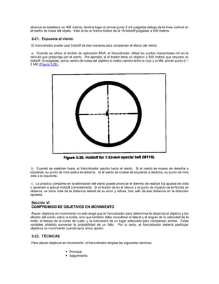 alcance se establece en 400 metros, tendría lugar el primer punto 5 mil pulgadas debajo de la línea vertical en
el centro de masa del objeto. Esto le da un franco tirador de la 15-holdoff pulgadas a 500 metros.
3-21. Expuesta al viento
El francotirador puede usar holdoff de tres maneras para compensar el efecto del viento.
a. Cuando se utiliza el ámbito de aplicación M3A, el francotirador utiliza los puntos horizontales mil en la
retícula que posponga por el viento. Por ejemplo, si el tirador tiene un objetivo a 500 metros que requiere un
holdoff 10-pulgadas, ponía centro de masa del objetivo a medio camino entre la cruz y la MIL primer punto (1 /
2 Mil) (Figura 3.26).
b. Cuando se celebren fuera, el francotirador apunta hacia el viento. Si el viento se mueve de derecha a
izquierda, su punto de mira está a la derecha. Si el viento se mueve de izquierda a derecha, su punto de mira
está a la izquierda.
c. La práctica constante en la estimación del viento puede provocar el dominio de realizar los ajustes de vista
o aprender a aplicar holdoff correctamente. Si el tirador da en el blanco y el punto de impacto de la Ronda se
observa, se toma nota de la distancia lateral de su error y refires, tras salir de esa distancia en la dirección
opuesta.
Sección VI
COMPROMISO DE OBJETIVOS EN MOVIMIENTO
Atacar objetivos en movimiento no sólo exige que el francotirador para determinar la distancia al objetivo y los
efectos del viento sobre la ronda, sino que también debe considerar el lateral y el ángulo de la velocidad de la
meta, el tiempo de la ronda de vuelo, y la colocación de un lugar adecuado para compensar ambos. Estas
variables añadido aumentar la probabilidad de un fallo. Por lo tanto, el francotirador debería participar
objetivos en movimiento cuando es la única opción.
3-22. TÉCNICAS
Para atacar objetivos en movimiento, el francotirador emplea las siguientes técnicas:
 Principal.
 Seguimiento.
 
