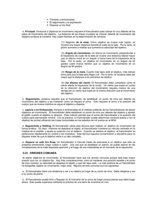  Trampas o emboscadas.
 El seguimiento y la explotación.
 Disparar un tiro fácil.
a. Principal. Involucrar a objetivos en movimiento requiere el francotirador para colocar la cruz delante de los
pelos de movimiento del objetivo. La distancia de las líneas cruzadas se colocan delante de movimiento del
objetivo se llama la iniciativa. Hay cuatro factores en la determinación de conduce:
(1) Régimen de la meta. Como objetivo se mueve más rápido, se
moverá una mayor distancia durante el vuelo de la bala. Por lo tanto, el
plomo aumenta a medida que aumenta la velocidad del objetivo.
(2) Ángulo de movimiento. Un blanco en movimiento perpendicular a
la trayectoria de vuelo de la bala se mueve una distancia lateral mayor
que un blanco móvil en un ángulo o hacia fuera de la trayectoria de la
bala. Por lo tanto, un objetivo en movimiento en un ángulo de 45
grados cubre menos terreno que un objetivo en movimiento en un
ángulo de 90 grados.
(3) Rango de la meta. Cuanto más lejos esté el objetivo, más tiempo
toma para que la bala para llegar a él. Por lo tanto, la iniciativa debe ser
mayor que la distancia a los aumentos de destino.
(4) los efectos del viento. El francotirador debe considerar cómo el
viento afecta la trayectoria de la ronda. Un viento que sopla en contra
de la dirección de destino del movimiento requiere menos de una
ventaja de un viento que sopla en la misma dirección que el movimiento
del objetivo.
b. Seguimiento. piratería requiere que el francotirador de establecer un punto de mira por delante de
movimiento del objetivo y de mantener como se dispara el arma. Esto requiere el arma y la posición del
cuerpo que se mueve mientras se sigue el objetivo y disparar.
c. captura o en Emboscada. trampas o emboscadas es el método preferido de los francotiradores de atacar
objetivos en movimiento. El francotirador debe establecer un punto de mira por delante del objetivo y apretar
el gatillo cuando el objetivo lo alcanza. Este método permite que el arma del francotirador y la posición del
cuerpo para permanecer inmóvil. Con la práctica, un francotirador puede determinar conduce exacta y con el
objetivo de puntos utilizando las líneas horizontales en los estadios de mil puntos en el M3A.
d. Seguimiento y Holding. El francotirador utiliza esta técnica para realizar un objetivo en movimiento de
forma errática. Es decir, mientras se desplaza el objeto, el francotirador mantiene su retícula centrada en la
medida de lo posible, y ajusta su posición con el objetivo. Cuando se detiene el objetivo, el francotirador se
perfecciona rápidamente su control y los incendios. Esta técnica requiere concentración y disciplina para no
disparar antes de que el objetivo viene a un alto completo.
e. disparar un solo tiro Snap. Un francotirador a menudo tratan de acercarse a un objetivo que sólo se
presenta brevemente, luego vuelve a cubrir. Una vez que se establece un patrón, se puede aspirar en las
inmediaciones de la meta esperada aparición y el fuego de una instantánea en el momento de la exposición.
3-23. ERRORES COMUNES
Al atacar objetivos en movimiento, el francotirador hace que los errores comunes porque está bajo mayor
presión que con un objetivo fijo. Hay más consideraciones, como el mantener una posición estable y el punto
de mira correcto, la velocidad se desplaza el objeto, y qué tan lejos está. La más práctica de un francotirador
ha fotografiar objetos en movimiento, mejor será. Algunos errores comunes son los siguientes:
a. El francotirador tiene una tendencia a ver a su destino en lugar de su punto de mira. Debe obligarse a ver
a su punto de plomo.
b. El francotirador puede tirón o flaquear en el momento de su arma de fuego porque piensa que debe fuego
ahora. Esto puede superarse mediante la práctica de una serie de incendios en vivo.
 