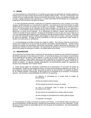 1-1. MISIÓN
La misión principal de un francotirador en el combate es para apoyar las operaciones de combate mediante la
entrega precisa de fuego de largo alcance sobre los objetivos seleccionados. Por esto, el francotirador crea
víctimas entre las tropas enemigas, frena los movimientos del enemigo, asusta a los soldados enemigos, baja
la moral, y agrega confusión a sus operaciones. La misión secundaria del francotirador es la recopilación y
presentación de la información del campo de batalla.
a. Un buen francotirador entrenado, combinado con la precisión inherente de su fusil y munición, es un brazo
de apoyo versátil disponible a un comandante de infantería. La importancia de que el francotirador no puede
medirse sólo por el número de víctimas que se inflige a los enemigos. Realización de la presencia infunde
temor a los francotiradores en los elementos de las tropas enemigas y las influencias de sus decisiones y
acciones. Un francotirador mejora la potencia de fuego de una unidad y aumenta los diversos medios para la
destrucción y el acoso de los enemigos. Si un francotirador es orgánico o adjunto, éste presentará en la
unidad con el fuego de apoyo adicional. El papel del francotirador es único en que es el único medio por el
cual una unidad puede atacar objetivos punto a distancias más allá del alcance efectivo de la M16. Este papel
se vuelve más importante cuando el objetivo está arraigado o coloca entre los civiles, o durante las misiones
de control de disturbios. El fuego de armas automáticas en este tipo de operaciones puede resultar en
heridas o la muerte de los no combatientes.
b. Los francotiradores se emplean en todos los niveles de conflicto. Esto incluye la ofensiva convencional y
lucha contra la defensiva en la que el fuego de precisión se entrega a grandes distancias. También incluye
patrullas de combate, las emboscadas, operaciones countersniper, presentó elementos de observación, las
operaciones militares en terreno urbanizado, y las operaciones de retroceso en el que los francotiradores son
parte de las fuerzas de izquierda en contacto o se quedan detrás de las fuerzas.
1-2. ORGANIZACIÓN
En las divisiones de infantería ligera, el elemento de francotirador se compone de seis miembros del personal
del batallón organizado en tres equipos de 2-hombre. El comandante designa a las misiones y las prioridades
de los objetivos para el equipo y podrá adjuntar o el lugar que el equipo bajo el control operativo de una
compañía o pelotón. Pueden realizar misiones de doble, dependiendo de la necesidad. En los batallones de
infantería mecanizada, el elemento de francotirador se compone de dos soldados (un equipo), ubicado en un
pelotón de fusileros. En algunas unidades especializadas, los francotiradores pueden ser organizados de
acuerdo a las necesidades de la situación táctica.
a. Sniper equipos deben ser controlados centralmente por el comandante o el funcionario de empleo de
francotiradores. El SEO es responsable del mando y el control de francotiradores asignados a la unidad. En
las unidades de infantería ligera, el SEO será el jefe de pelotón de reconocimiento o el sargento de pelotón.
En las unidades pesadas o mecanizada, el SEO puede ser el comandante de la compañía o el funcionario
ejecutivo. Las funciones y responsabilidades de la SEO son las siguientes:
(1) Asesorar al comandante de la unidad sobre el empleo de
francotiradores.
(2) Para dar órdenes al jefe de equipo.
(3) Para asignar las misiones y los tipos de empleo.
(4) Para la coordinación entre el equipo de francotiradores y
comandante de la unidad.
(5) para informar al comandante de la unidad y jefes de equipo.
(6) Para interrogar al comandante de la unidad y jefes de equipo.
(7) Capacitar a los equipos.
b. Francotiradores de trabajo y entrenarse en equipos de 2-hombre. Un francotirador deber primordial es el
de los francotiradores y el líder del equipo, mientras que el francotirador otros sirve como observador. El líder
del equipo de francotirador es responsable del día a día del equipo de francotiradores. Sus responsabilidades
son las siguientes:
 