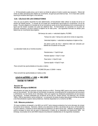 c. El francotirador puede prisa y por lo tanto se olvida de aplicar el viento cuando sea necesario. Efecto del
viento se debe calcularse para objetos en movimiento, al igual que para blancos fijos. Si no hace esto cuando
squiring la iniciativa dará lugar a una señorita.
3-24. CÁLCULO DE LOS CONDUCTORES
Una vez que el plomo requerida ha sido determinado, el francotirador debe utilizar la escala de mil en el
ámbito de holdoff precisa. La escala de mil puede ser mentalmente seccionada en incrementos 1/4-mil de
pistas. El punto elegido en la escala de mil se convierte en punto de los francotiradores de la concentración al
igual que las líneas cruzadas son para los objetivos fijos. El francotirador se concentra en el punto de
provocar incendios y el arma cuando el objetivo es en este punto. Las siguientes fórmulas se utilizan para
determinar en movimiento lleva objetivo:
Del tiempo de vuelo x = velocidad objetivo, PLOMO.
Tiempo de vuelo = tiempo de vuelo de la ronda en segundos.
Velocidad objetivo, = velocidad se desplaza el objeto en fps.
De plomo punto de mira = distancia debe ser colocado por
delante de circulación en los pies.
La velocidad media de un hombre durante --
Patrulla lenta = 1 fps/0.8 mph
Patrulla rápidos = 2 fps/1.3 mph
Paso lento = 4 fps/2.5 mph
Camina rápido = 6 fps/3.7 mph
Para convertir las oportunidades en los pies a metros:
PLOMO EN pies x 0.3048 = metros
Para convertir las oportunidades en metros a mils:
Sección VII
Nuclear, Biológica QUÍMICAS
Rendimiento de fuego de precisión de largo alcance es difícil. Enemigo NBC guerra crea nuevos problemas
para el francotirador. No sólo debe el francotirador de ejecutar correctamente los fundamentos de la puntería
y enfrentarse con las fuerzas de la naturaleza, tiene que superar los obstáculos presentados por los equipos
de protección. Pruebas realizadas por el Ejército de los EE.UU. Sniper School, Fort Benning, GA, durante
1989 a 1990 al descubierto varios problemas. La evaluación de estas pruebas descubrieron formas de ayudar
a los francotiradores superar estos problemas, mientras disparaban en un entorno de NBC.
3-25. Máscara protectora
El mayor problema al despedir a los M24 con la M17 serie máscara protectora fue la de retroceso de romper
el precinto de la máscara. Asimismo, debido a los elementos de filtro y las lentes del ojo duro, el francotirador
no pudo obtener y mantener el stock adecuado de soldadura y el alivio de los ojos. Además, el observador no
podría conseguir el alivio del ojo para la observación a través de su telescopio de observación M49. Sin
embargo, las pruebas de la serie M25-máscara de protección establecidas en los siguientes resultados:
 